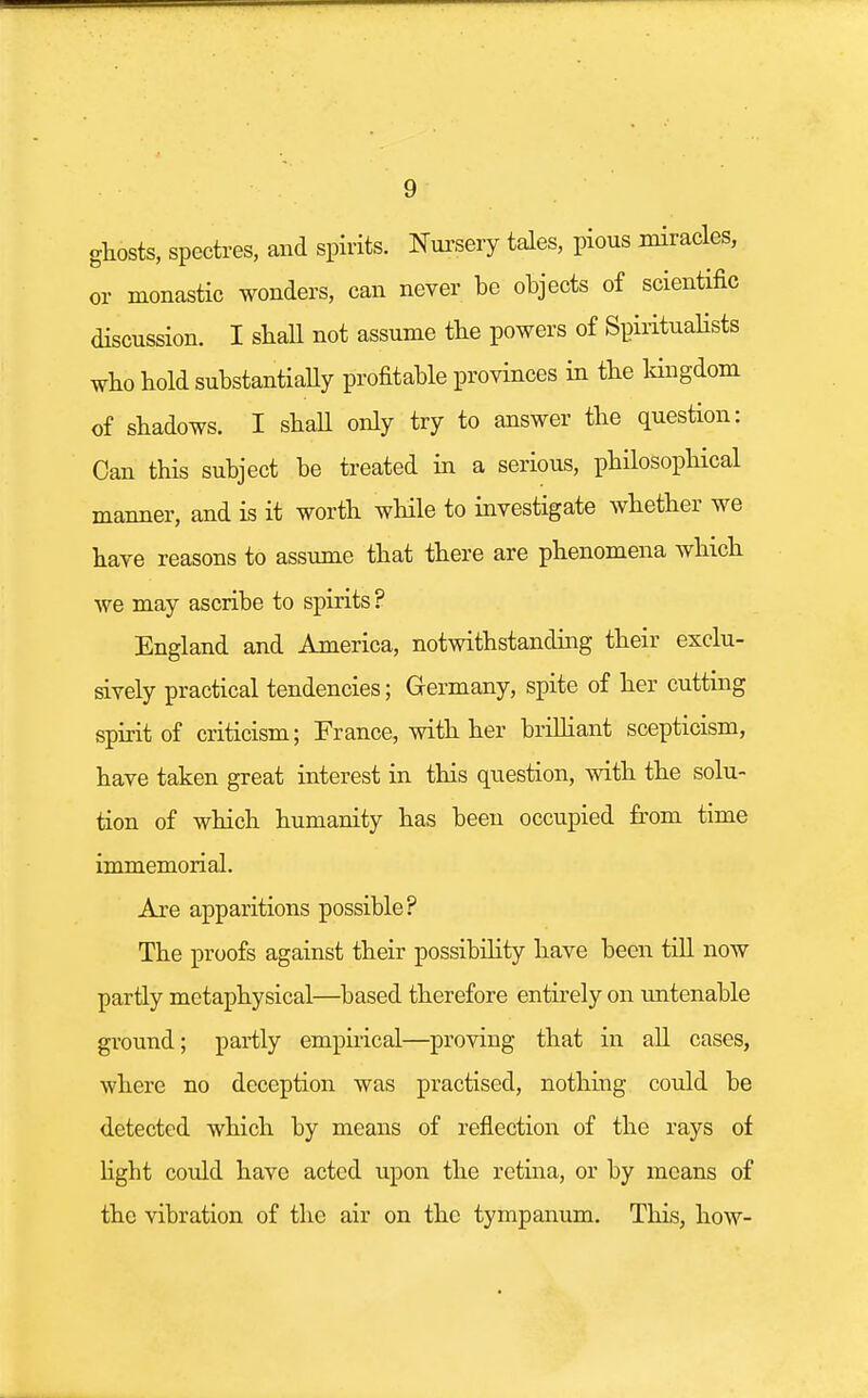 ghosts, spectres, and spirits. Nursery tales, pious miracles, or monastic wonders, can never be objects of scientific discussion. I shall not assume the powers of Spiritualists who hold substantially profitable provinces in the kingdom of shadows. I shall only try to answer the question: Can this subject be treated in a serious, philosophical manner, and is it worth while to investigate whether we have reasons to assume that there are phenomena which we may ascribe to spirits ? England and America, notwithstanding their exclu- sively practical tendencies; Germany, spite of her cutting spirit of criticism; France, with her brilliant scepticism, have taken great interest in this question, with the solu- tion of which humanity has been occupied from time immemorial. Are apparitions possible? The proofs against their possibility have been till now partly metaphysical—based therefore entirely on untenable ground; partly empirical—proving that in all cases, where no deception was practised, nothing could be detected which by means of reflection of the rays of ligbt could have acted upon the retina, or by means of the vibration of the air on the tympanum. This, how-