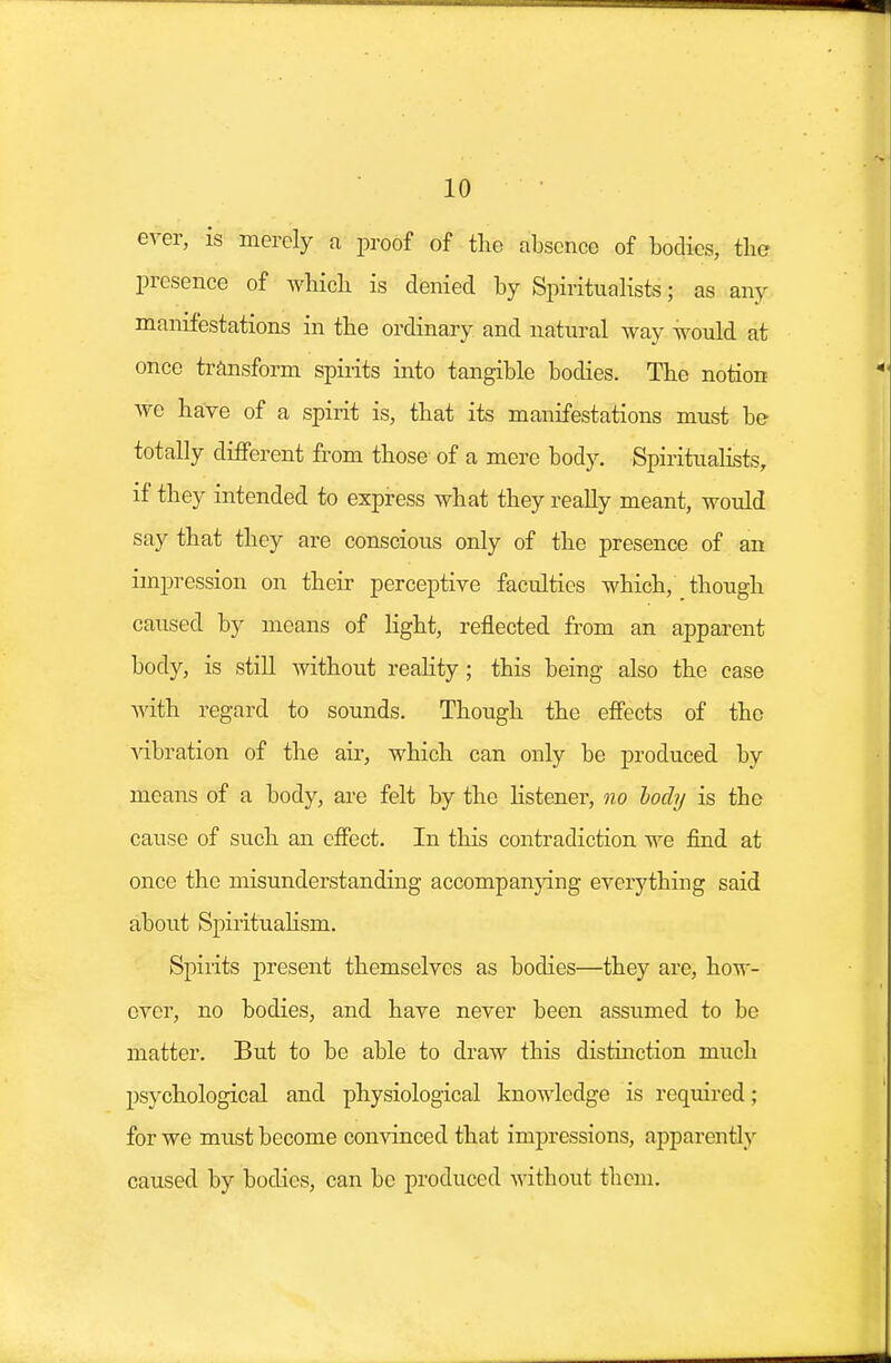 ever, is merely a proof of the absence of bodies, the presence of wbicb is denied by Spiritualists; as any manifestations in tbe ordinary and natural way would at once transform spirits into tangible bodies. Tbe notion we have of a spirit is, that its manifestations must be totally different from those of a mere body. Spiritualists, if they intended to express what they really meant, would say that they are conscious only of the presence of an impression on their perceptive faculties which, though caused by means of light, reflected from an apparent body, is still without reality; this being also the case with regard to sounds. Though the effects of the vibration of the ah', which can only be produced by means of a body, are felt by the listener, no body is tbe cause of such an effect. In this contradiction we find at once the misunderstanding accompanying everything said about Spiritualism. Spirits present themselves as bodies—they are, how- ever, no bodies, and have never been assumed to be matter. But to be able to draw this distinction much psychological and physiological knowledge is required • for we must become convinced that impressions, apparently caused by bodies, can be produced without them.