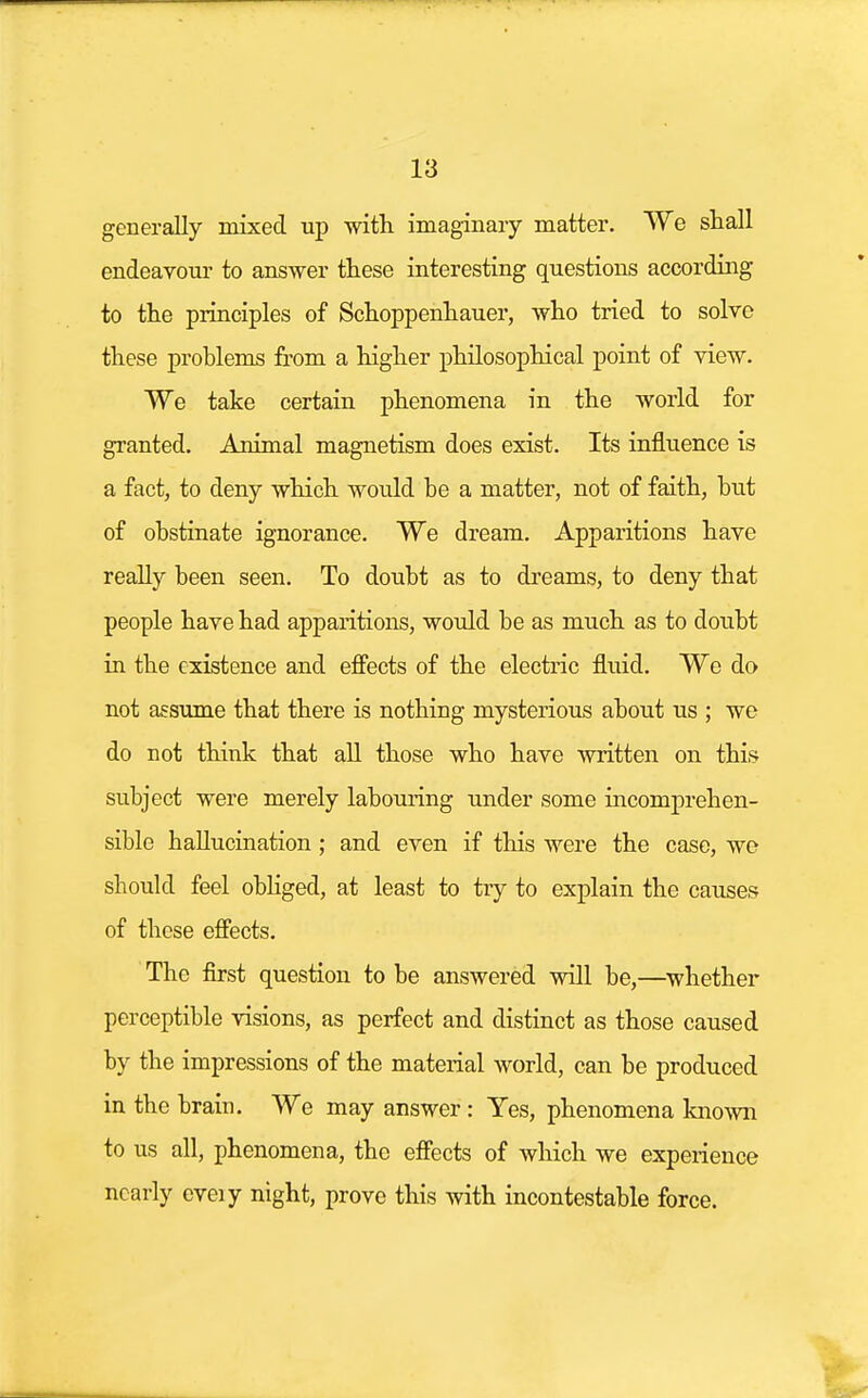 generally mixed up with, imaginary matter. We shall endeavour to answer these interesting questions according to the principles of Schoppenhauer, who tried to solve these problems from a higher philosophical point of view. We take certain phenomena in the world for granted. Animal magnetism does exist. Its influence is a fact, to deny which would be a matter, not of faith, but of obstinate ignorance. We dream. Apparitions have really been seen. To doubt as to dreams, to deny that people have had apparitions, would be as much as to doubt in the existence and effects of the electric fluid. We do not assume that there is nothing mysterious about us ; we do not think that all those who have written on this subject were merely labouring under some incomprehen- sible hallucination ; and even if this were the case, we should feel obliged, at least to try to explain the causes of these effects. The first question to be answered will be,—whether perceptible visions, as perfect and distinct as those caused by the impressions of the material world, can be produced in the brain. We may answer: Yes, phenomena known to us all, phenomena, the effects of which we experience nearly cveiy night, prove this with incontestable force.