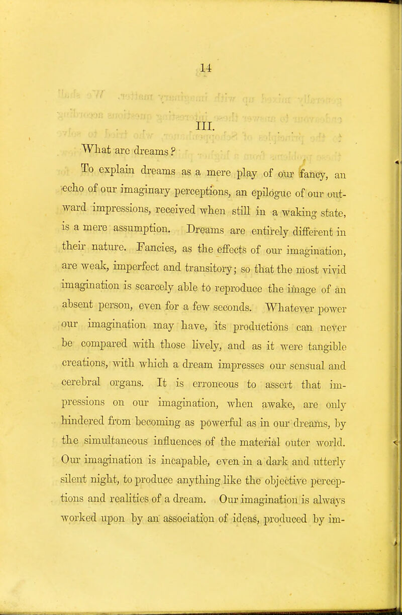 III. What arc dreams ? To explain dreams as a mere play of our fancy, an •echo of our imaginary perceptions, an epilogue of our out- ward impressions, received when still in a waking state, is a mere assumption. Dreams are entirely different in their nature. Fancies, as the effects of our imagination, are weak, imperfect and transitory; so that the most vivid imagination is scarcely able to reproduce the image of an absent person, even for a few seconds. Whatever power our imagination may have, its productions can never be compared with those lively, and as it were tangible creations, with which a dream impresses our sensual and cerebral organs. It is erroneous to assert that im- pressions on our imagination, when awake, are only hindered from becoming as powerful as in our dreams, by the simultaneous influences of the material outer world. Our imagination is incapable, even in a dark and utterly silent night, to produce anything like the objective percep- tions and realities of a dream. Our imagination is always worked upon by an association of ideas, produced by im-
