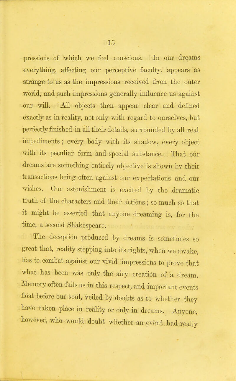 prcssions of which we feel conscious. In our dreams ■everything, affecting our perceptive faculty, appears as strange to us as the impressions received from the outer world, and such impressions generally influence us against our will. All objects then appear clear and defined exactly as in reality, not only with regard to ourselves, but perfectly finished in all their details, surrounded by all real impediments; every body with its shadow, every object with its peculiar form and special substance. That our dreams are something entirely objective is shown by their transactions being often against our expectations and our wishes. Our astonishment is excited by the dramatic truth of the characters and their actions ; so much so that it might be asserted that anyone dreaming is, for the time, a second Shakespeare. The deception produced by dreams is sometimes so great that, reality stepping into its rights, when we awake, has to combat against our vivid impressions to prove that what has been was only the airy creation of a dream. Memory often fails us in this respect, and important events float before our soul, veiled by doubts as to whether they have taken place in reality or only in dreams. Anyone, however, who would doubt whether an event had really