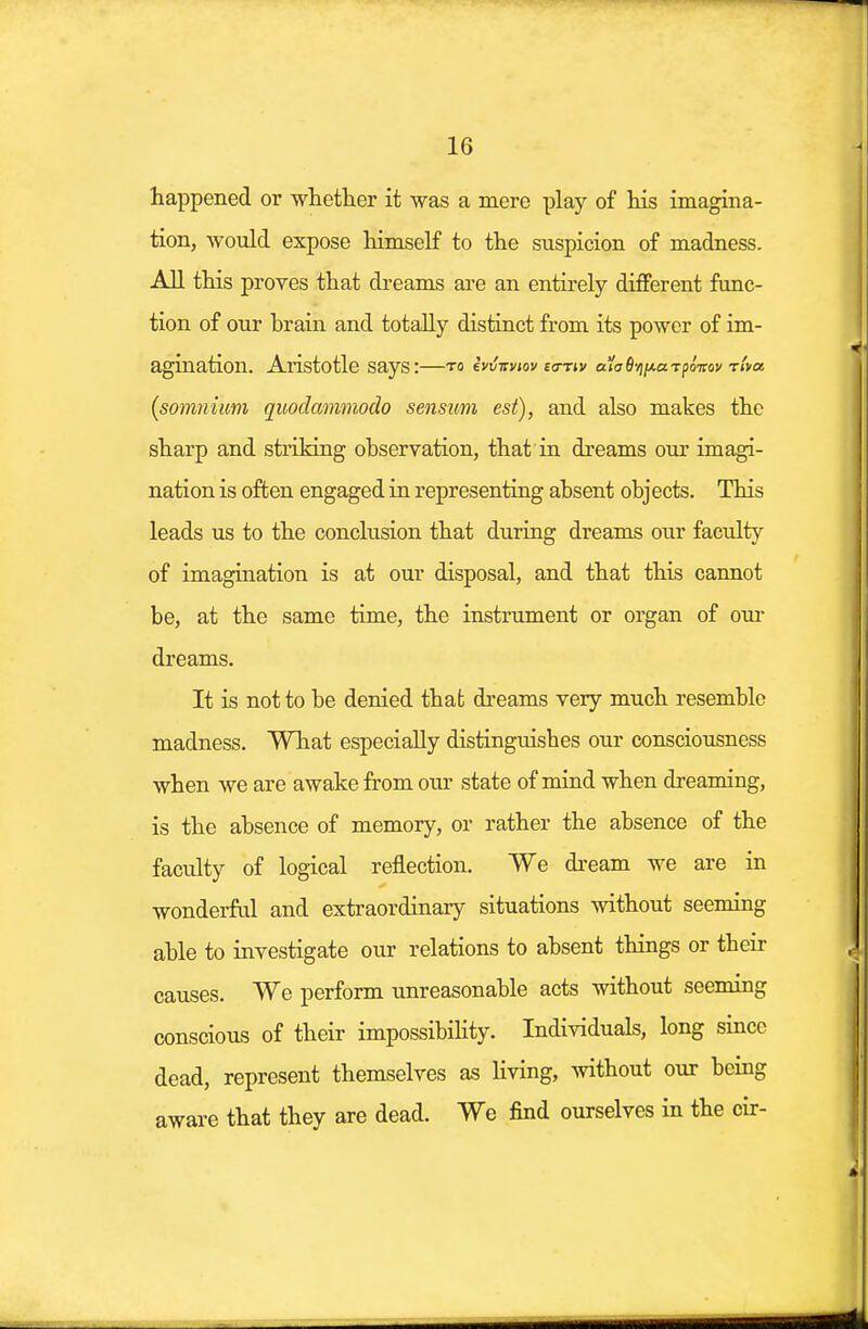 happened or whether it was a mere play of his imagina- tion, would expose himself to the suspicion of madness. All this proves that dreams are an entirely different func- tion of our Drain and totally distinct from its power of im- agination. Aristotle Says:—to ivvirviov eo-nv euo-Svj/xaTpoVov t/>« (somnium quodammodo sensum est), and also makes the sharp and striking observation, that in dreams our imagi- nation is often engaged in representing absent objects. This leads us to the conclusion that during dreams our faculty of imagination is at our disposal, and that this cannot be, at the same time, the instrument or organ of our dreams. It is not to be denied that dreams very much resemble madness. What especially distinguishes our consciousness when we are awake from our state of mind when dreaming, is the absence of memory, or rather the absence of the faculty of logical reflection. We dream we are in wonderful and extraordinary situations without seeming able to investigate our relations to absent things or their causes. We perform unreasonable acts without seeming conscious of their impossibility. Individuals, long since dead, represent themselves as living, without our being aware that they are dead. We find ourselves in the cir-