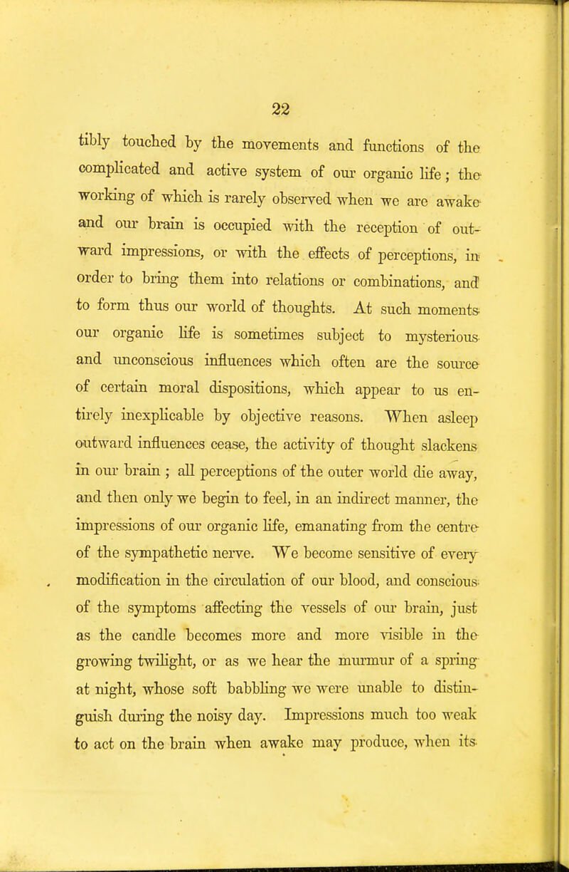 tibly touched by the movements and functions of the complicated and active system of our organic life; the working of which is rarely observed when we are awake and oiu- brain is occupied with the reception of out- ward impressions, or with the effects of perceptions, in order to bring them into relations or combinations, and to form thus our world of thoughts. At such moments our organic life is sometimes subject to mysterious and unconscious influences which often are the source of certain moral dispositions, which appear to us en- tirely inexplicable by objective reasons. When asleep outward influences cease, the activity of thought slackens in our brain ; all perceptions of the outer world die away, and then only we begin to feel, in an indirect manner, the impressions of our organic life, emanating from the centre of the sympathetic nerve. We become sensitive of eveiy modification in the circulation of our blood, and conscious- of the symptoms affecting the vessels of our brain, just as the candle becomes more and more visible in the growing twilight, or as we hear the murmur of a spring at night, whose soft babbling we were unable to distin- guish during the noisy day. Impressions much too weak to act on the brain when awake may produce, when its