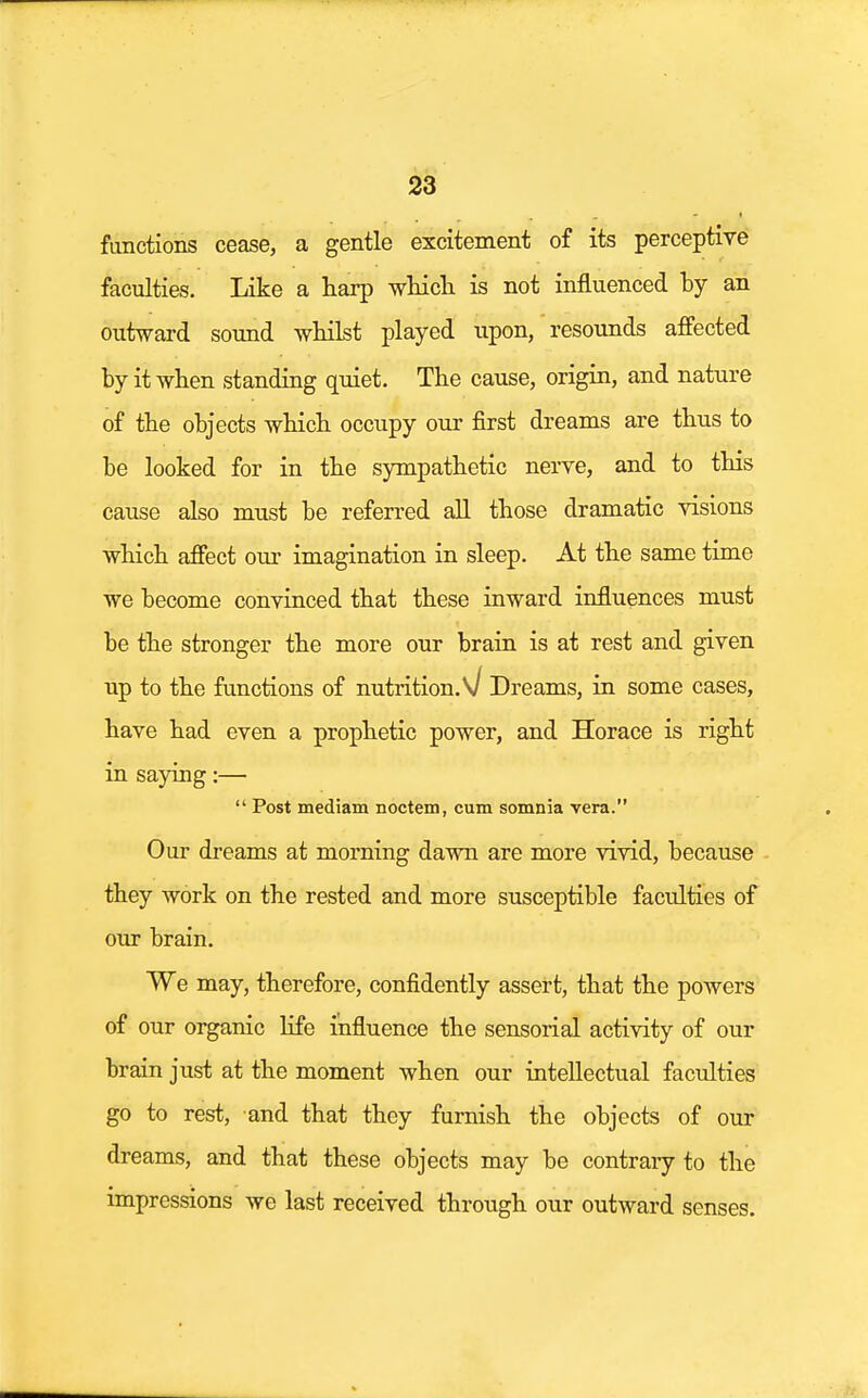 functions cease, a gentle excitement of its perceptive faculties. Like a harp which is not influenced hy an outward sound whilst played upon, resounds affected by it when standing quiet. The cause, origin, and nature of the objects which occupy our first dreams are thus to be looked for in the sympathetic nerve, and to this cause also must be referred all those dramatic visions which affect our imagination in sleep. At the same time we become convinced that these inward influences must be the stronger the more our brain is at rest and given up to the functions of nutrition.\j Dreams, in some cases, have had even a prophetic power, and Horace is right in saying:—  Post mediam noctem, cum somnia vera. Our dreams at morning dawn are more vivid, because they work on the rested and more susceptible faculties of our brain. We may, therefore, confidently assert, that the powers of our organic life influence the sensorial activity of our brain just at the moment when our intellectual faculties go to rest, and that they furnish the objects of our dreams, and that these objects may be contrary to the impressions we last received through our outward senses.