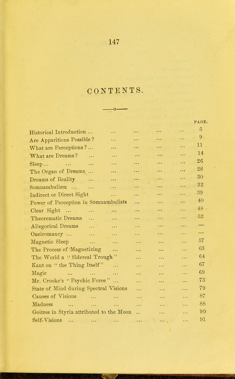 CONTENTS Historical Introduction ... Are Apparitions Possible ? What are Perceptions ? ... What are Dreams ? Sleep... The Organ of Dreams^ ... Dreams of Keality Somnambulism ... Indirect or Direct Si ght Power of Perception in Somnambulists Clear Sight ... Theorematie Dreams Allegorical Dreams Oneiromancy ... Magnetic Sleep The Process of'Magnetizing The World a  Sidereal Trough  Kant on  the Thing Itself Magic Mr. Crooke's  Psychic Force  ... State of Mind during Spectral Visions Causes of Visions Madness Goitres in Styria attributed to the Moon .. Self-Visions ...