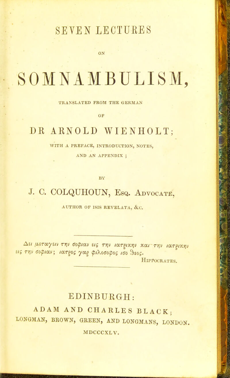 ON SOMNAMBULISM, TRANSLATED FROM THE GERMAN DR ARNOLD WIENHOLT; WITH A PREFACE, INTRODUCTION, NOTES, AND AN APPENDIX ; BY J. C. COLQUHOUN, Esq. Advocate, AUTHOR OF ISIS REVELATA, &.C. Ail !J.i-aym rri'j gofiav ng rriv ia.-^r/.r)\i xarryiv lar^ix-^v Hi Tr)v (Sopav; lUT^og yag ipiXoao(pog lao %og. Hippocrates. EDINBURGH: ADAM AND CHARLES BLACK; LONGMAN, BROWN, GREEN, AND LONGMANS, LONDON. MDCCCXLV.