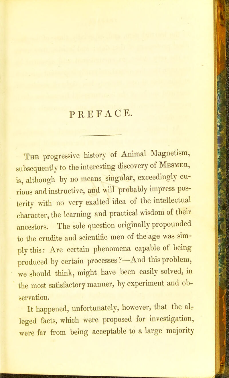 PREFACE. The progressive history of Animal Magnetism, subsequently to the interesting discovery of Mesmer, is, although by no means singular, exceedingly cu- rious and instructive, and will probably impress pos- terity with no very exalted idea of the intellectual character, the learning and practical wisdom of their ancestors. The sole question originally propounded to the erudite and scientific men of the age was sim- ply this: Are certain phenomena capable of being produced by certain processes ?—And this problem, we should think, might have been easily solved, in the most satisfactory manner, by experiment and ob- servation. It happened, unfortunately, however, that the al- leged facts, which were proposed for investigation, were far from being acceptable to a large majority