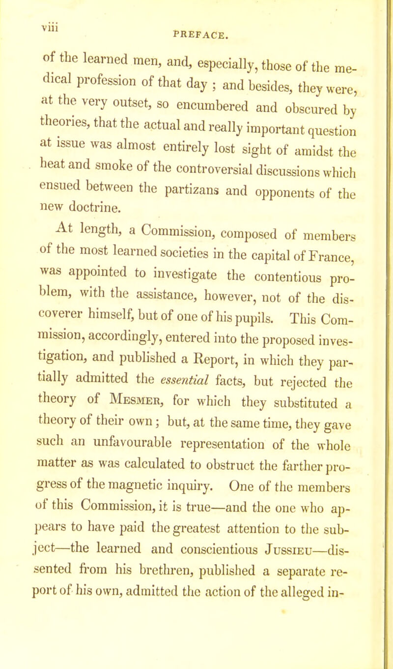 of the learned men, and, especially, those of the me- dical profession of that day ; and besides, they were, at the very outset, so encumbered and obscured by theories, that the actual and really important question at issue was almost entirely lost sight of amidst the heat and smoke of the controversial discussions which ensued between the partizans and opponents of the new doctrine. At length, a Commission, composed of members of the most learned societies in the capital of France, was appointed to investigate the contentious pro- blem, with the assistance, however, not of the dis- coverer himself, but of one of his pupils. This Com- mission, accordingly, entered into the proposed inves- tigation, and published a Report, in which they par- tially admitted the essential facts, but rejected the theory of Mesmer, for which they substituted a theory of their own; but, at the same time, they gave such an unfavourable representation of the whole matter as was calculated to obstruct the farther pro- gress of the magnetic inquiry. One of the members of this Commission, it is true—and the one who ap- pears to have paid the greatest attention to the sub- ject—the learned and conscientious Jussieu—dis- sented fi-om his brethren, published a separate re- port of his own, admitted the action of the alleged in-