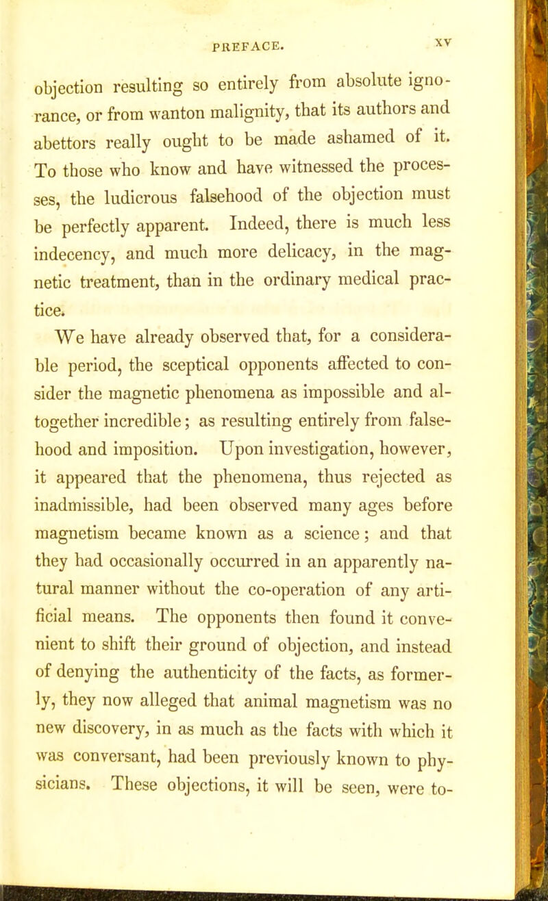 objection resulting so entirely from absolute igno- rance, or from wanton malignity, that its authors and abettors really ought to be made ashamed of it. To those who know and have witnessed the proces- ses, the ludicrous falsehood of the objection must be perfectly apparent. Indeed, there is much less indecency, and much more delicacy, in the mag- netic treatment, than in the ordinary medical prac- tice* We have already observed that, for a considera- ble period, the sceptical opponents affected to con- sider the magnetic phenomena as impossible and al- together incredible; as resulting entirely from false- hood and imposition. Upon investigation, however, it appeared that the phenomena, thus rejected as inadmissible, had been observed many ages before magnetism became known as a science; and that they had occasionally occurred in an apparently na- tural manner without the co-operation of any arti- ficial means. The opponents then found it conve- nient to shift their ground of objection, and instead of denying the authenticity of the facts, as former- ly, they now alleged that animal magnetism was no new discovery, in as much as the facts with which it was conversant, had been previously known to phy- sicians. These objections, it will be seen, were to-