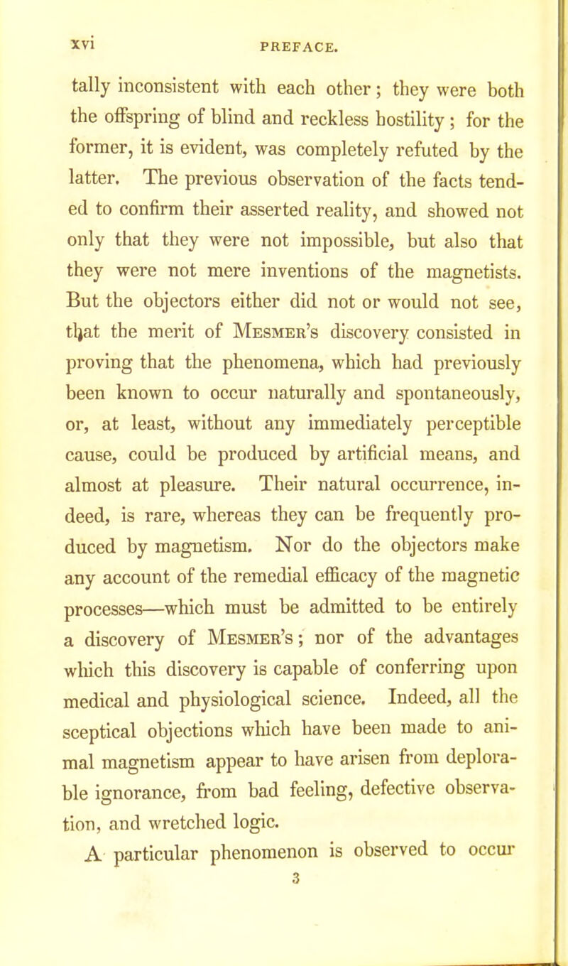 tally inconsistent with each other; they were both the offspring of blind and reckless hostility ; for the former, it is evident, was completely refuted by the latter. The previous observation of the facts tend- ed to confirm their asserted reality, and showed not only that they were not impossible, but also that they were not mere inventions of the magnetists. But the objectors either did not or would not see, tljat the merit of Mesmer's discovery consisted in proving that the phenomena, which had previously been known to occur naturally and spontaneously, or, at least, without any immediately perceptible cause, could be produced by artificial means, and almost at pleasiu-e. Their natural occurrence, in- deed, is rare, whereas they can be frequently pro- duced by magnetism. Nor do the objectors make any account of the remedial efficacy of the magnetic processes—which must be admitted to be entirely a discovery of Mesmer's ; nor of the advantages wliich this discovery is capable of conferring upon medical and physiological science. Indeed, all the sceptical objections which have been made to ani- mal magnetism appear to have arisen from deplora- ble ignorance, from bad feeling, defective observa- tion, and wretched logic. A particular phenomenon is observed to occui- 3