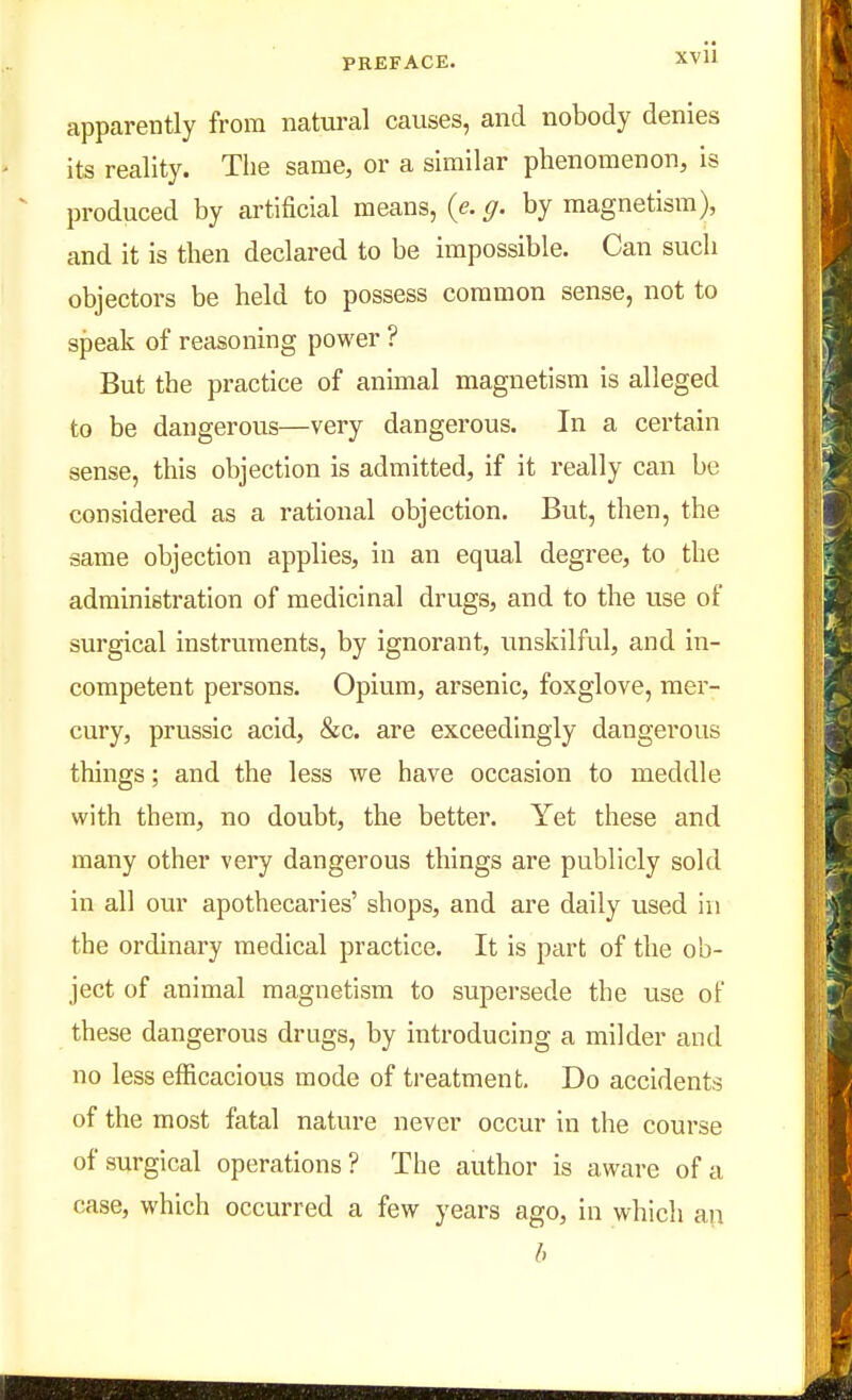 apparently from natural causes, and nobody denies its reality. The same, or a similar phenomenon, is produced by artificial means, (e. g. by magnetism), and it is then declared to be impossible. Can such objectors be held to possess common sense, not to speak of reasoning power ? But the practice of annual magnetism is alleged to be dangerous—very dangerous. In a certain sense, this objection is admitted, if it really can be considered as a rational objection. But, then, the same objection applies, in an equal degree, to the administration of medicinal drugs, and to the use of surgical instruments, by ignorant, unskilful, and in- competent persons. Opium, arsenic, foxglove, mer- cury, prussic acid, &c. are exceedingly dangerous things; and the less we have occasion to meddle with them, no doubt, the better. Yet these and many other very dangerous things are publicly sold in all our apothecaries' shops, and are daily used in the ordinary medical practice. It is part of the ob- ject of animal magnetism to supersede the use of these dangerous drugs, by introducing a milder and no less efficacious mode of treatment. Do accidents of the most fatal nature never occur in ihe course of surgical operations? The author is aware of a case, which occurred a few years ago, in which an b