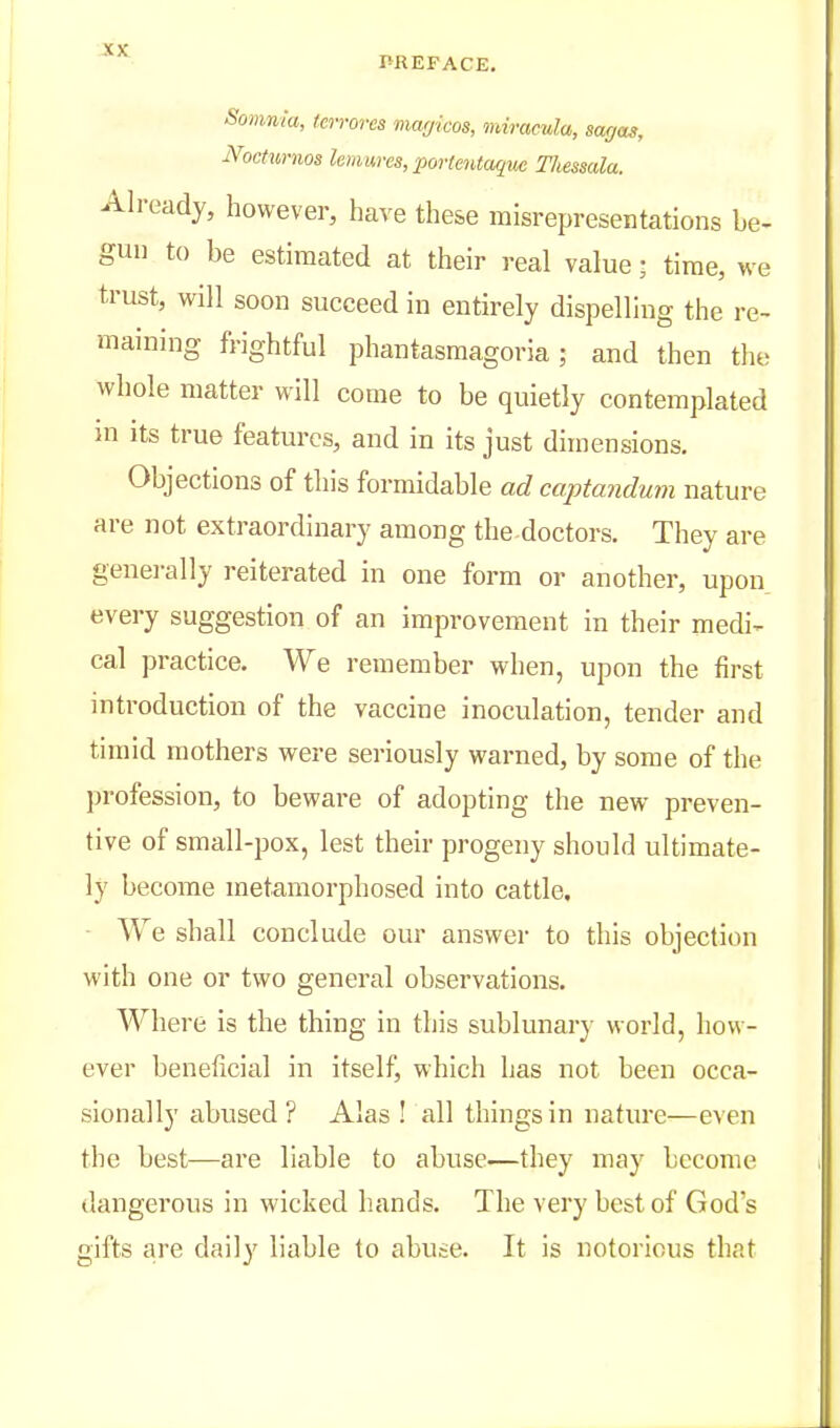 PREFACE. Somnia, (errores mmjicos, iniracula, sarjas, NocHmios lemures, povte7itaque Tliessala. Already, however, have these misrepresentations be- gun to be estimated at their real value; time, we trust, will soon succeed in entirely dispelling the re- maining frightful phantasmagoria; and then the whole matter will come to be quietly contemplated m its true features, and in its just dimensions. Objections of this formidable ad captandum nature are not extraordinary among the doctors. They are genei-ally reiterated in one form or another, upon every suggestion of an improvement in their medi- cal practice. We remember when, upon the first introduction of the vaccine inoculation, tender and timid mothers were seriously warned, by some of the profession, to beware of adopting the new preven- tive of small-pox, lest their progeny should ultimate- ly become metamorphosed into cattle, ■ We shall conclude our answer to this objection with one or two general observations. Where is the thing in this sublunary world, how- ever beneficial in itself, which has not been occa- sionally abused? Alas ! all things in nature—even the best—are liable to abuse—they may become dangerous in wicked hands. The very best of God's gifts are daily liable to abute. It is notorious that