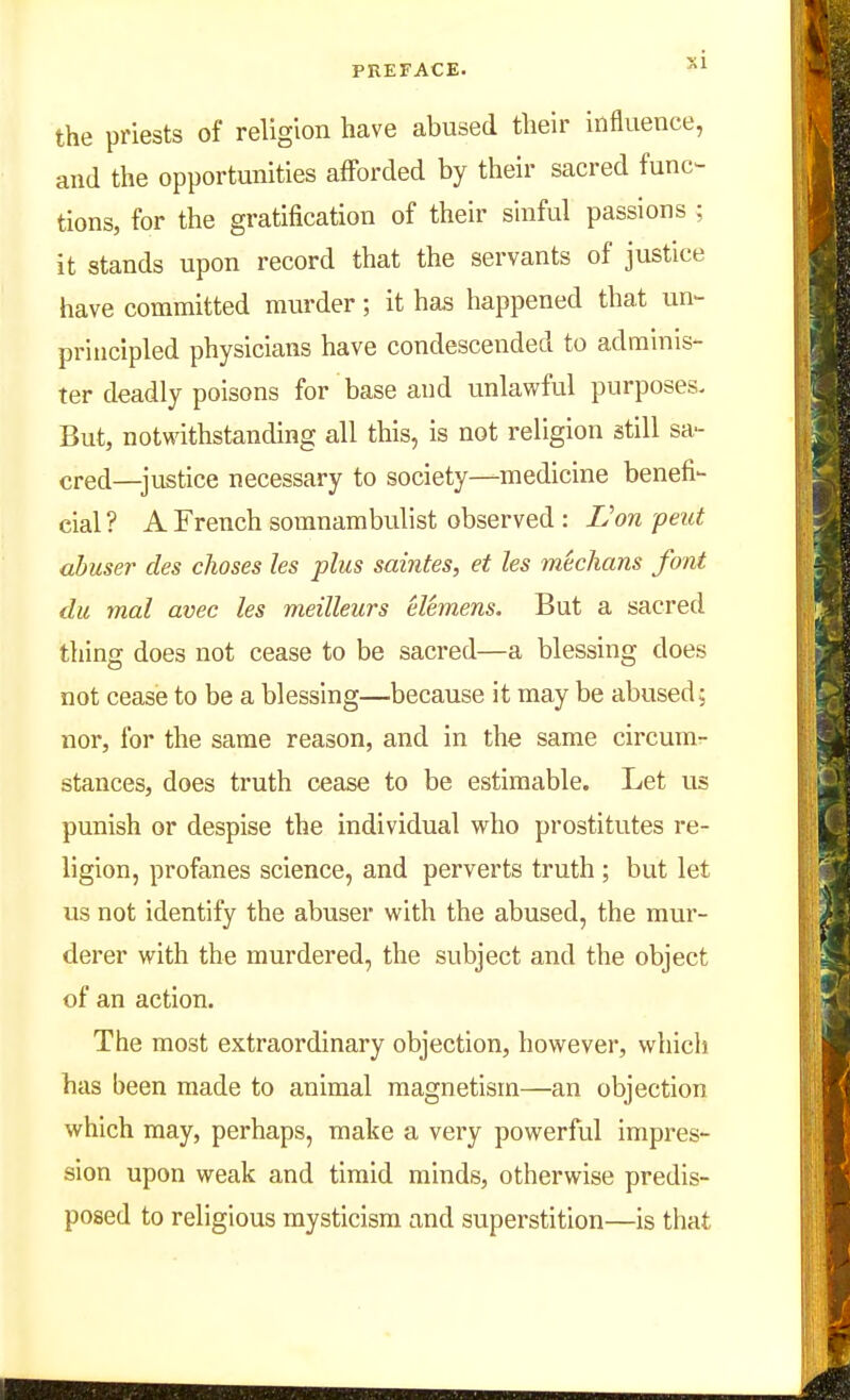 the priests of religion have abused their influence, and the opportunities afForded by their sacred func- tions, for the gratification of their sinful passions ; it stands upon record that the servants of justice have committed murder; it has happened that un- principled physicians have condescended to adminis- ter deadly poisons for base and unlawful purposes- But, notwithstanding all this, is not religion still sa- cred—justice necessary to society—medicine benefi- cial? A French somnambulist observed : L'on peut abuser des choses les plus saintes, et les mechans font du mal avec les meilleurs elemens. But a sacred thing does not cease to be sacred—a blessing does not cease to be a blessing—because it may be abused; nor, for the same reason, and in the same circum- stances, does truth cease to be estimable. Let us punish or despise the individual who prostitutes re- ligion, profanes science, and perverts truth; but let us not identify the abuser with the abused, the mur- derer with the murdered, the subject and the object of an action. The most extraordinary objection, however, which has been made to animal magnetism—an objection which may, perhaps, make a very powerful impres- sion upon weak and timid minds, otherwise predis- posed to religious mysticism and superstition—is that