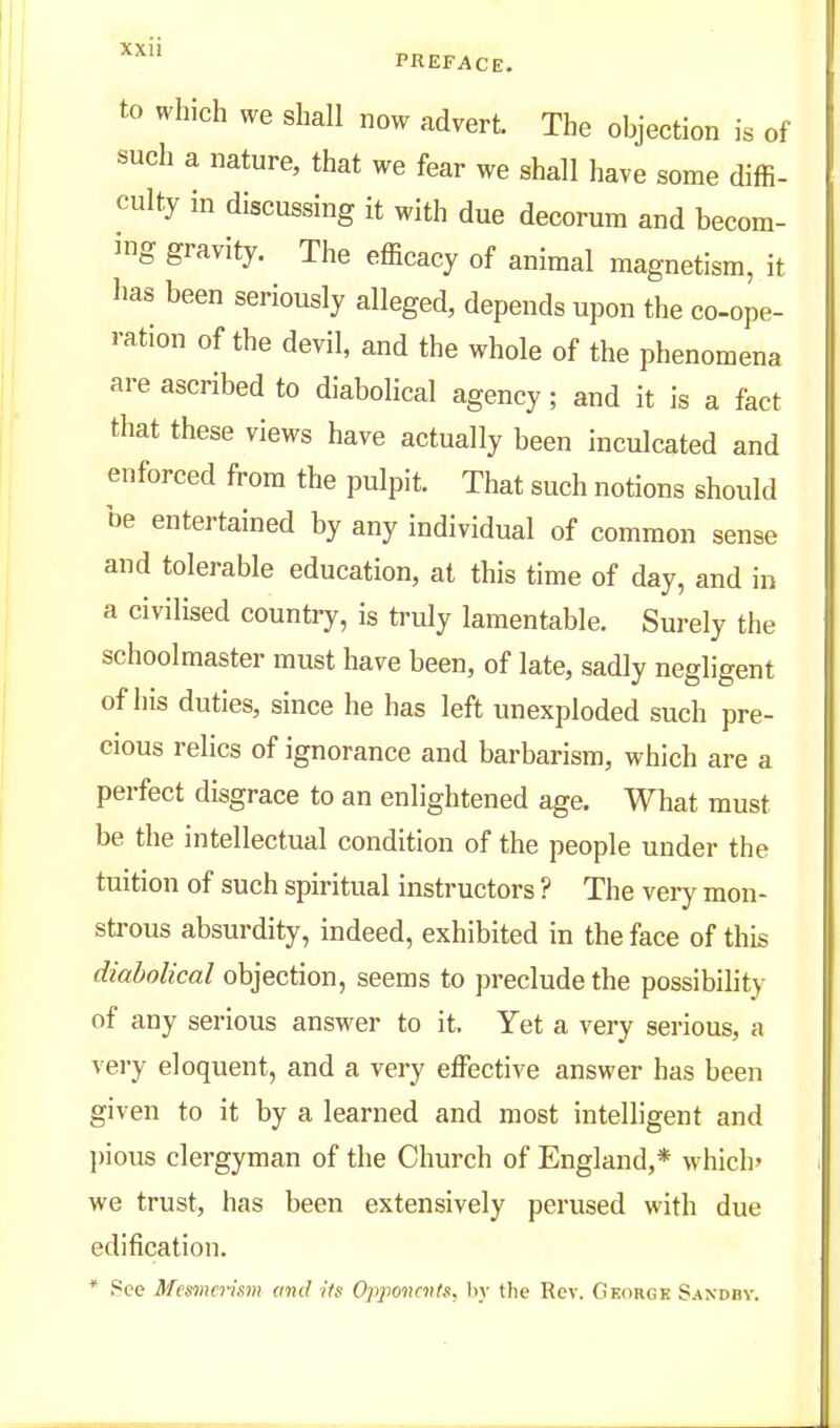 to which we shall now advert. The objection is of such a nature, that we fear we shall have some diffi- culty in discussing it with due decorum and becom- ing gravity. The efficacy of animal magnetism, it has been seriously alleged, depends upon the co-ope- ration of the devil, and the whole of the phenomena are ascribed to diabolical agency ; and it is a fact that these views have actually been inculcated and enforced from the pulpit. That such notions should be entertained by any individual of common sense and tolerable education, at this time of day, and in a civilised country, is truly lamentable. Surely the schoolmaster must have been, of late, sadly negligent of his duties, since he has left unexploded such pre- cious relics of ignorance and barbarism, which are a perfect disgrace to an enlightened age. What must be the intellectual condition of the people under the tuition of such spiritual instructors ? The very mon- strous absurdity, indeed, exhibited in the face of this diabolical objection, seems to preclude the possibility of any serious answer to it. Yet a very serious, a very eloquent, and a very effective answer has been given to it by a learned and most intelligent and ])ious clergyman of the Church of England,* which' we trust, has been extensively perused with due edification. * 8ce Mesmerism muJ Hs Opjionents. hy the Rev. GKdRGK Sandby.