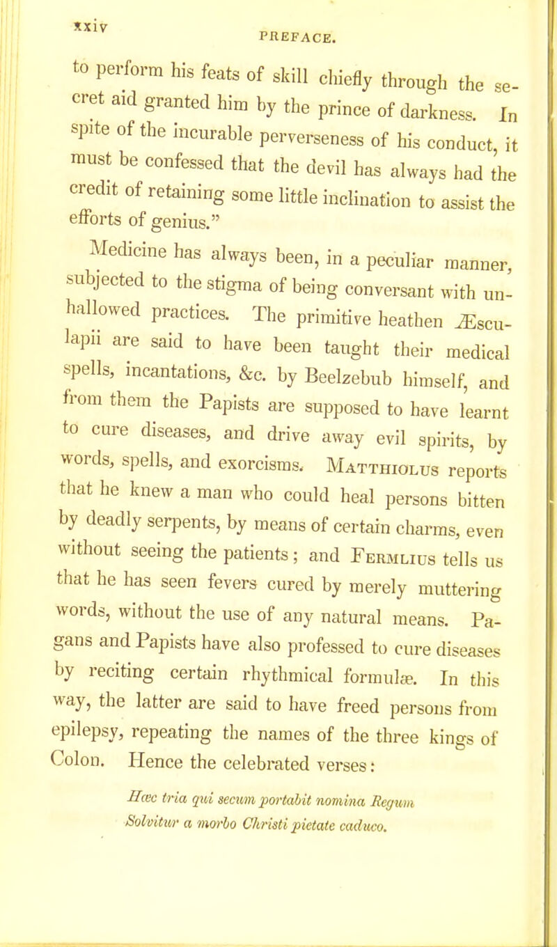 to perform his feats of skill chiefly through the se- cret aid granted him by the prince of darkness. In spite of the incurable perverseness of his conduct, it must be confessed that the devil has always had the credit of retaining some little inclination to assist the efforts of genius. Medicine has always been, in a peculiar manner, subjected to the stigma of being conversant with un- hallowed practices. The primitive heathen ^scu- lapii are said to have been taught their medical spells, incantations, &c. by Beelzebub himself, and from them the Papists are supposed to have learnt to cure diseases, and drive away evil spirits, by words, spells, and exorcisms. Matthiolus reports that he knew a man who could heal persons bitten by deadly serpents, by means of certain charms, even without seeing the patients; and Fermlius tells us that he has seen fevers cured by merely muttering words, without the use of any natural means. Pa- gans and Papists have also professed to cure diseases by reciting certain rhythmical formula?. In this way, the latter are said to have freed persons from epilepsy, repeating the names of the three kings of Colon. Hence the celebrated verses: Hcec tria qui secwn portabit nomina Regum Solvitur a mwho Christi pietate caduco.