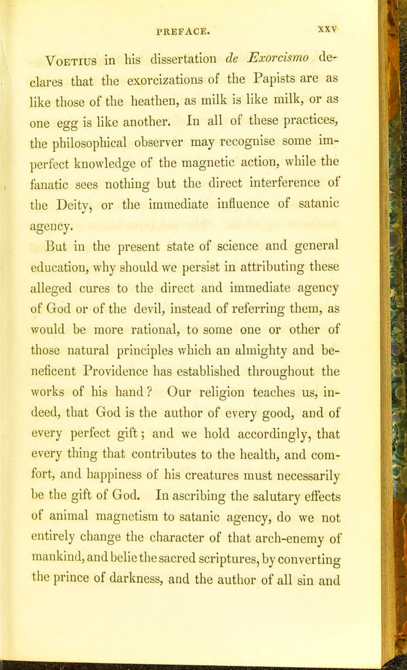 VoETius in his dissertation de Exorcismo de- clares that the exorcizations of the Papists are as like those of the heathen, as milk is like milk, or as one egg is like another. In all of these practices, the philosophical observer may recognise some im- perfect knovpledge of the magnetic action, while the fanatic sees nothing but the direct interference of the Deity, or the immediate influence of satanic agency. But in the present state of science and general education, why should We persist in attributing these alleged cures to the direct and immediate agency of God or of the devil, instead of referring them, as v/ould be more rational, to some one or other of those natural principles which an almighty and be- neficent Providence has established throughout the works of his hand? Our religion teaches us, in- deed, that God is the author of every good, and of every perfect gift; and we hold accordingly, that every thing that contributes to the health, and com- fort, and happiness of his creatures must necessarily be the gift of God. In ascribing the salutary effects of animal magnetism to satanic agency, do we not entirely change the character of that arch-enemy of mankind, and belie the sacred scriptures, by converting the prince of darkness, and the author of all sin and