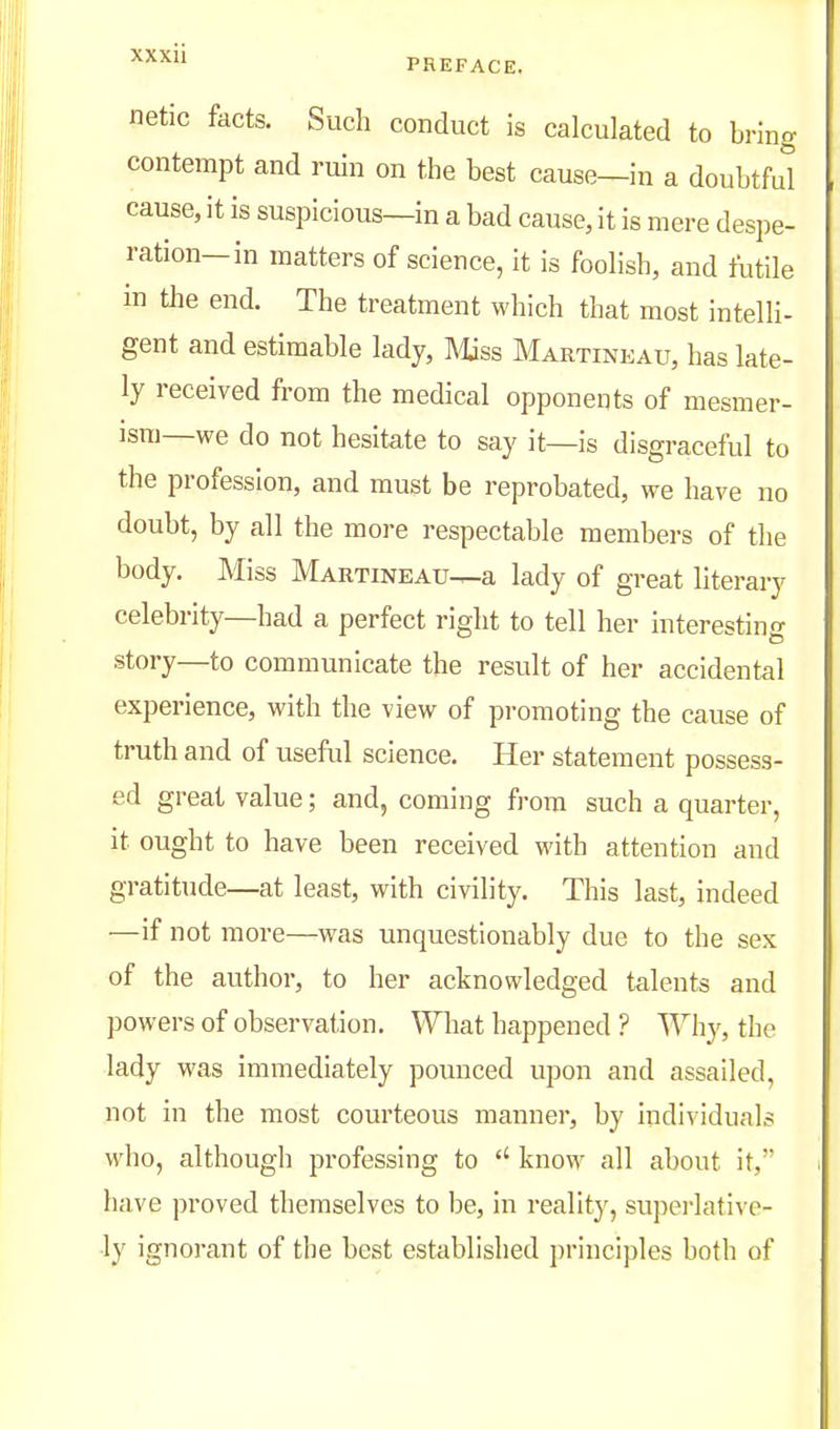 netic facts. Such conduct is calculated to bring contempt and ruin on the best cause—in a doubtfd cause, it is suspicious—in a bad cause, it is mere despe- ration—in matters of science, it is foolish, and futile in the end. The treatment which that most intelli- gent and estimable lady, IVUss Martineau, has late- ly received from the medical opponents of mesmer- ism—we do not hesitate to say it—is disgraceful to the profession, and must be reprobated, we have no doubt, by all the more respectable members of the body. Miss Martineau—a lady of gi-eat literary celebrity—had a perfect right to tell her interesting story—to communicate the result of her accidental experience, with the view of promoting the cause of truth and of useful science. Her statement possess- ed great value; and, coming from such a quarter, it ought to have been received with attention and gratitude—at least, with civility. This last, indeed ■—if not more—was unquestionably due to the sex of the author, to her acknowledged talents and powers of observation. What happened ? Why, the lady was immediately pounced upon and assailed, not in the most courteous manner, by individuals who, although professing to know all about it, have proved themselves to be, in reality, supei-lative- ■ly ignorant of the best established principles both of