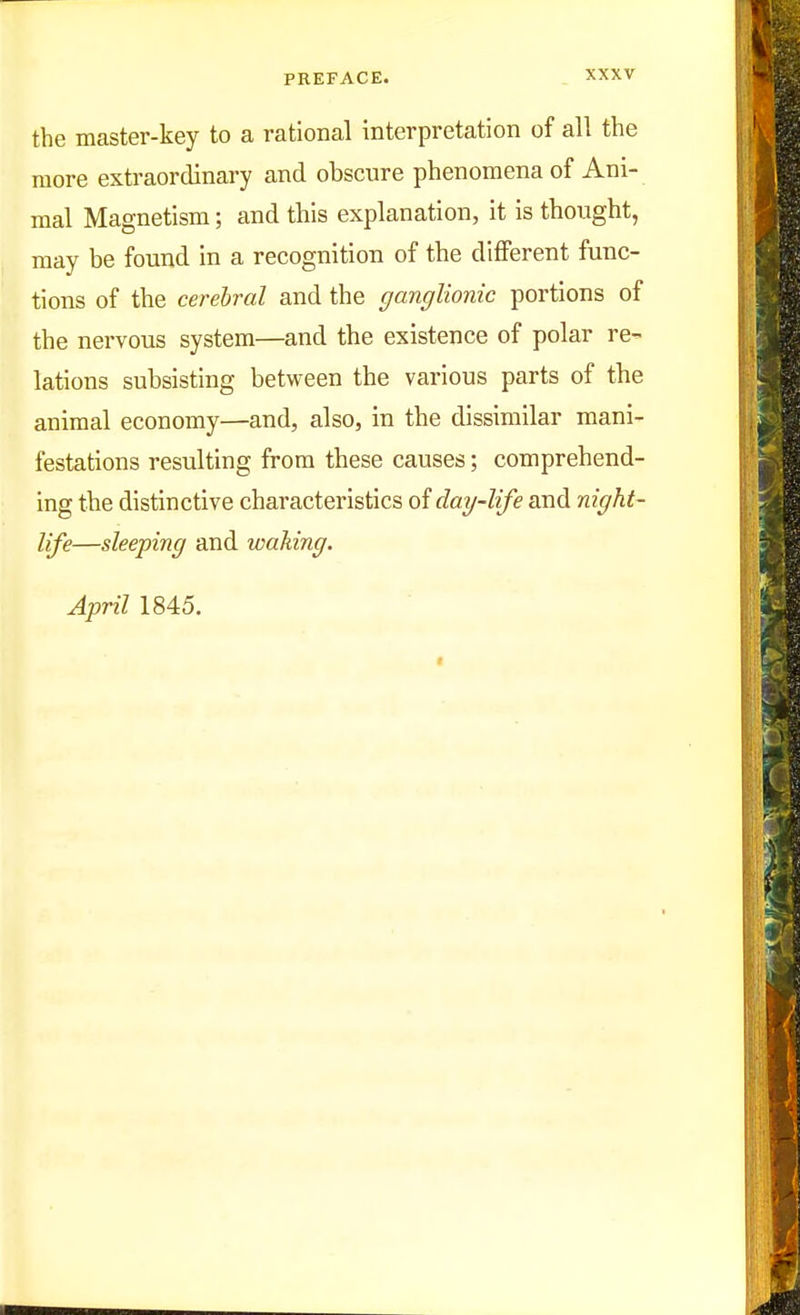 the master-key to a rational interpretation of all the more extraordinary and obscure phenomena of Ani- mal Magnetism; and this explanation, it is thought, may be found in a recognition of the diflFerent func- tions of the cerebral and the ganglionic portions of the nervous system—and the existence of polar re^ lations subsisting between the various parts of the animal economy—and, also, in the dissimilar mani- festations resulting from these causes; comprehend- ing the distinctive characteristics of day-life and night- life—sleeping and waking. April 1845.