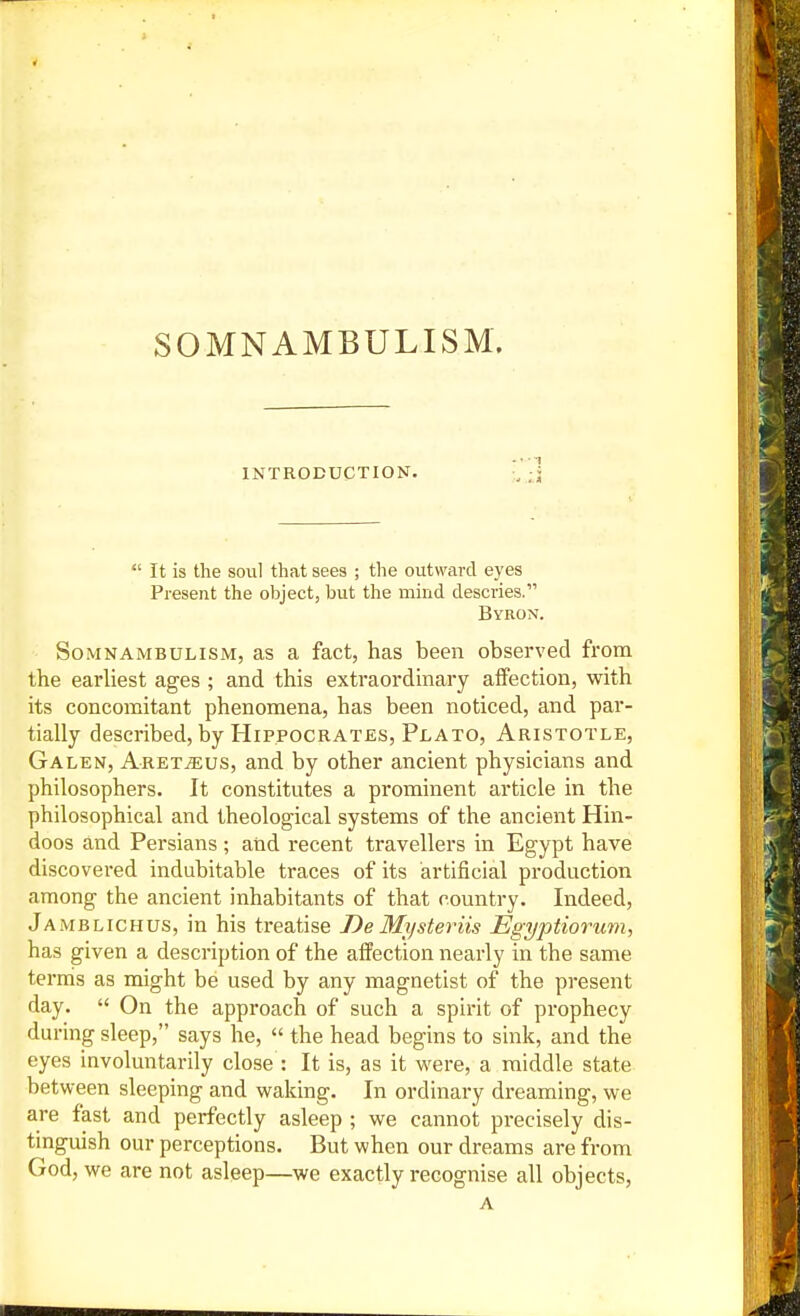 SOMNAMBULISM. INTRODUCTION. •,';]  It is the soul that sees ; the outward eyes Present the object, but the mind descries. Byron. Somnambulism, as a fact, has been observed from the earliest ages ; and this extraordinary affection, with its concomitant phenomena, has been noticed, and par- tially described, by Hippocrates, Plato, Aristotle, Galen, Aret^us, and by other ancient physicians and philosophers. It constitutes a prominent article in the philosophical and theological systems of the ancient Hin- doos and Persians ; and recent travellers in Egypt have discovered indubitable traces of its artificial production among the ancient inhabitants of that country. Indeed, Jamblichus, in his treatise DeMysteviis Egyptiorum, has given a description of the affection nearly in the same terms as might be used by any magnetist of the present day.  On the approach of such a spirit of prophecy during sleep, says he,  the head begins to sink, and the eyes involuntarily close : It is, as it were, a middle state between sleeping and waking. In ordinary dreaming, we are fast and perfectly asleep ; we cannot precisely dis- tinguish our perceptions. But when our dreams are from God, we are not asleep—we exactly recognise all objects, A