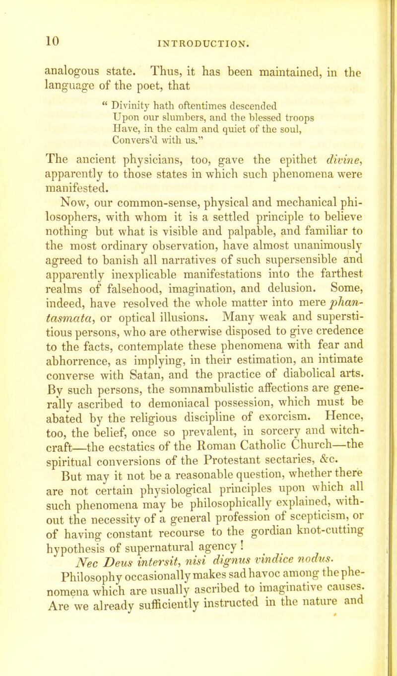 analogous state. Thus, it has been maintained, in the language of the poet, that  Divinity hath oftentimes descended Upon our shimbers, and the blessed troops Have, in the cakn and quiet of the soul, Conversed with us. The ancient physicians, too, gave the epithet divine, apparently to those states in which such phenomena were manifested. Now, our common-sense, physical and mechanical phi- losophers, with whom it is a settled principle to believe nothing but what is visible and palpable, and familiar to the most ordinary observation, have almost unanimously agreed to banish all narratives of such supersensible and apparently inexplicable manifestations into the farthest realms of falsehood, imagination, and delusion. Some, indeed, have resolved the whole matter into mere phan- tasmata, or optical illusions. Many weak and supersti- tious persons, who are otherwise disposed to give credence to the facts, contemplate these phenomena with fear and abhorrence, as implying, in their estimation, an intimate converse with Satan, and the practice of diabolical arts. By such persons, the somnambulistic affections are gene- rally ascribed to demoniacal possession, which must be abated by the religious discipline of exorcism. Hence, too, the belief, once so prevalent, in sorcery and witch- craft—the ecstatics of the Roman Catholic Church—the spiritual conversions of the Protestant sectaries, &c. But may it not be a reasonable question, whether there are not certain physiological principles upon which all such phenomena may be philosophically explained, with- out the necessity of a general profession of scepticism, or of having constant recourse to the gordian knot-cutting hypothesis of supernatural agency ! Nec Deus intersit, nisi dignus vindice nodus. Philosophy occasionally makes sad havoc among the phe- nomena which are usually ascribed to imaginative causes. Are we already suificiently instructed in the nature and