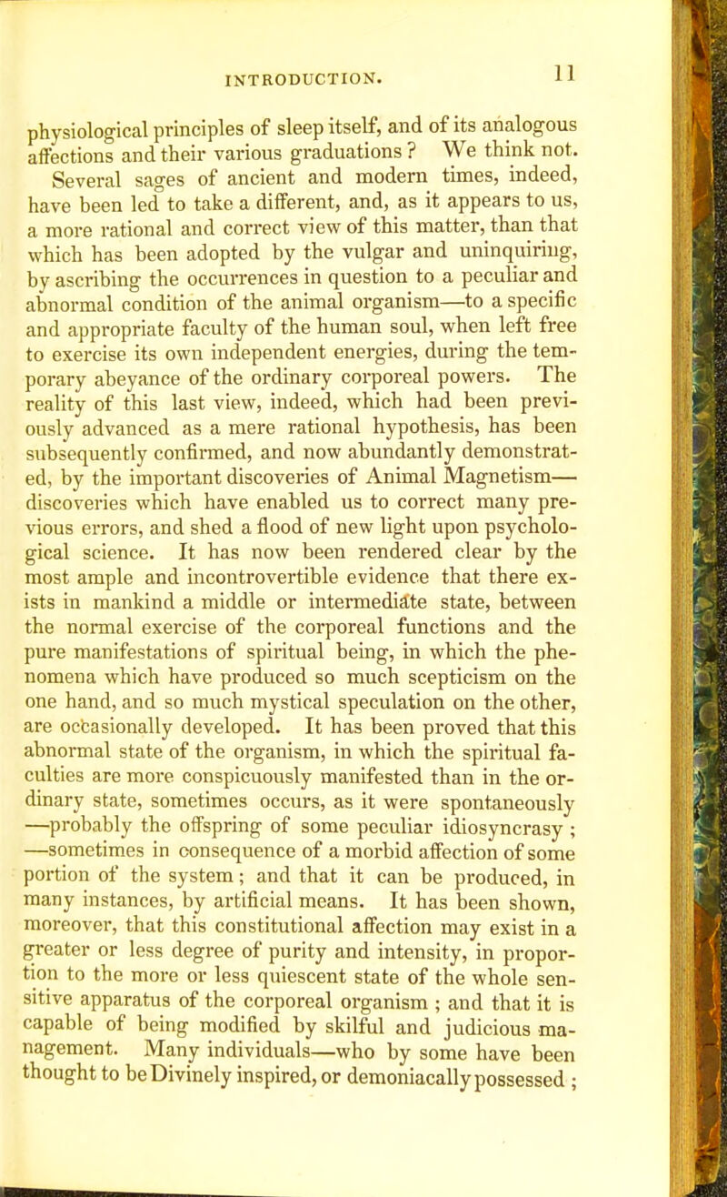 physiological principles of sleep itself, and of its analogous affections and their various graduations ? We think not. Several sages of ancient and modern times, indeed, have been led to take a different, and, as it appears to us, a more rational and correct view of this matter, than that which has been adopted by the vulgar and uninquiriug, by ascribing the occurrences in question to a peculiar and abnormal condition of the animal organism—to a specific and appropriate faculty of the human soul, when left free to exercise its own independent energies, during the tem- porary abeyance of the ordinary corporeal powers. The reality of this last view, indeed, which had been previ- ously advanced as a mere rational hypothesis, has been subsequently confirmed, and now abundantly demonstrat- ed, by the important discoveries of Animal Magnetism— discoveries which have enabled us to correct many pre- \'ious errors, and shed a flood of new light upon psycholo- gical science. It has now been rendered clear by the most ample and incontrovertible evidence that there ex- ists in mankind a middle or intermediate state, between the noraial exercise of the corporeal functions and the pure manifestations of spiritual being, in which the phe- nomena which have produced so much scepticism on the one hand, and so much mystical speculation on the other, are ocfcasionally developed. It has been proved that this abnormal state of the organism, in which the spiritual fa- culties are more conspicuously manifested than in the or- dinary state, sometimes occurs, as it were spontaneously —probably the offspring of some pecuUar idiosyncrasy ; —sometimes in consequence of a morbid affection of some portion of the system; and that it can be produced, in many instances, by artificial means. It has been shown, moreover, that this constitutional affection may exist in a greater or less degree of purity and intensity, in propor- tion to the more or less quiescent state of the whole sen- sitive apparatus of the corporeal organism ; and that it is capable of being modified by skilful and judicious ma- nagement. Many individuals—who by some have been thought to be Divinely inspired, or demoniacally possessed ;