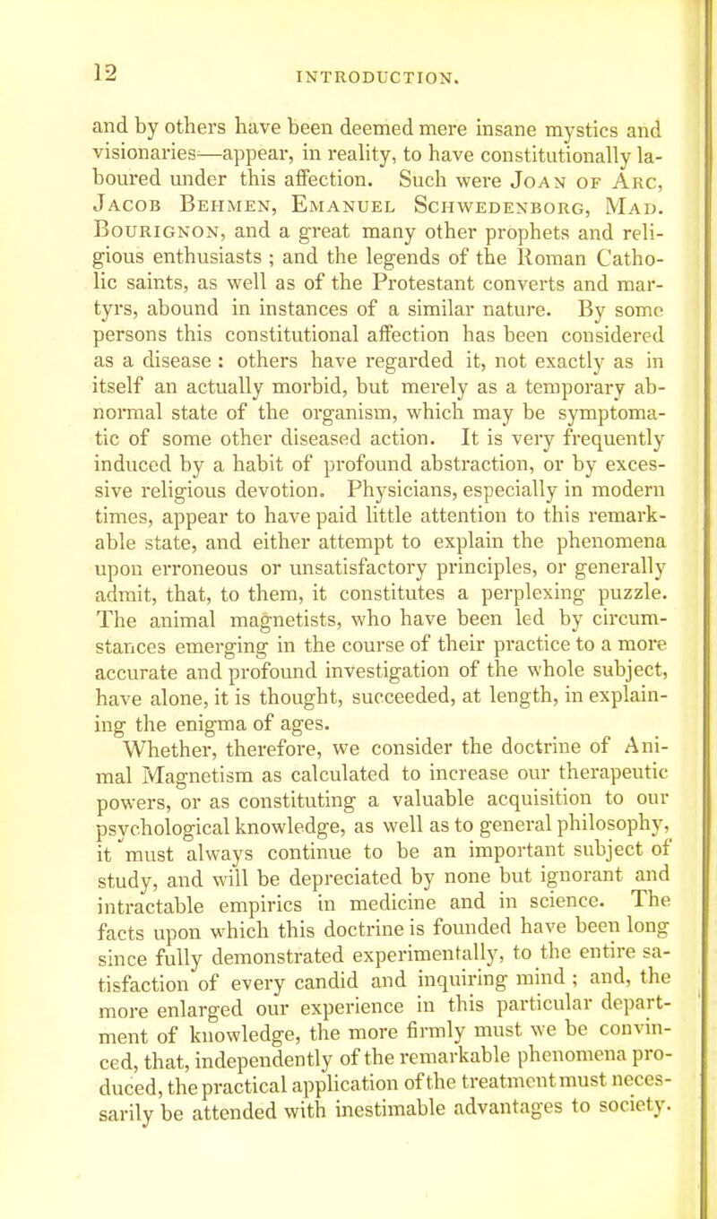 and by others have been deemed mere insane mj-stics and visionaries^—appear, in reahty, to have constitutionally la- boured under this affection. Such were Joan of Arc, Jacob Behmen, Emanuel Schwedenborg, Mad. BouRiGNON, and a great many other prophets and reli- gious enthusiasts ; and the legends of the Roman Catho- lic saints, as well as of the Protestant converts and mar- tyrs, abound in instances of a similar nature. By some persons this constitutional affection has been considered as a disease : others have regarded it, not exactly as in itself an actually morbid, but merely as a temporary ab- normal state of the organism, which may be symptoma- tic of some other diseased action. It is very frequently induced by a habit of profound abstraction, or by exces- sive religious devotion. Physicians, especially in modern times, appear to have paid little attention to this remark- able state, and either attempt to explain the phenomena upon erroneous or unsatisfactory principles, or generally admit, that, to them, it constitutes a perplexing puzzle. The animal magnetists, who have been led by circum- stances emerging in the course of their practice to a more accurate and profound investigation of the whole subject, have alone, it is thought, succeeded, at length, in explain- ing the enigma of ages. Whether, therefore, we consider the doctrine of Ani- mal Magnetism as calculated to increase our therapeutic powers, or as constituting a valuable acquisition to our psychological knowledge, as well as to general philosophy,^ it must always continue to be an important subject of study, and will be depreciated by none but ignorant and intractable empirics in medicine and in science. The facts upon which this doctrine is founded have been long since fully demonstrated experimentally, to the entire sa- tisfaction of every candid and inquiring mind ; and, the more enlarged our experience in this particular depart- ment of knowledge, the more firmly must we be convin- ced, that, independently of the remarkable phenomena pro- duced, the practical application of the treatment must neces- sarily be attended with inestimable advantages to society.