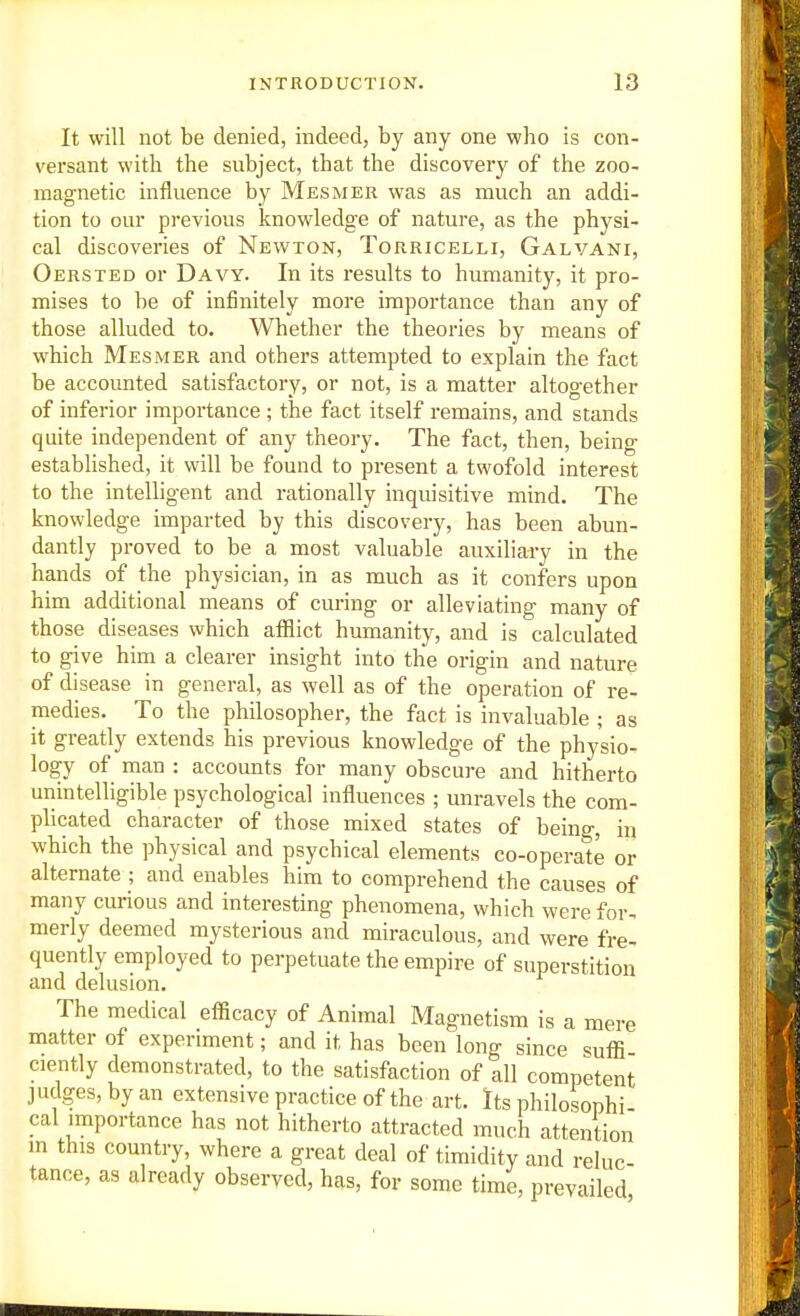 It will not be denied, indeed, by any one who is con- versant with the subject, that the discovery of the zoo- magnetic influence by Mesmer was as much an addi- tion to our previous knowledge of nature, as the physi- cal discoveries of Newton, Torricelli, Galvani, Oersted or Davy. In its results to humanity, it pro- mises to be of infinitely more importance than any of those alluded to. Whether the theories by means of which Mesmer and others attempted to explain the fact be accounted satisfactory, or not, is a matter altogether of inferior importance ; the fact itself remains, and stands quite independent of any theory. The fact, then, being established, it will be found to present a twofold interest to the intelligent and rationally inquisitive mind. The knowledge imparted by this discovery, has been abun- dantly proved to be a most valuable auxiliary in the hands of the physician, in as much as it confers upon him additional means of curing or alleviating many of those diseases which afflict humanity, and is calculated to give him a clearer insight into the origin and nature of disease in general, as well as of the operation of re- medies. To the philosopher, the fact is invaluable ; as it greatly extends his previous knowledge of the physio- logy of man : accounts for many obscure and hitherto unintelligible psychological influences ; unravels the com- plicated character of those mixed states of being, in which the physical and psychical elements co-operate or alternate ; and enables him to comprehend the causes of many curious and interesting phenomena, which were for- merly deemed mysterious and miraculous, and were fre- quently employed to perpetuate the empire of superstition and delusion. The medical efficacy of Animal Magnetism is a mere matter of experiment; and it has been long since suffi ciently demonstrated, to the satisfaction of all competent judges, by an extensive practice of the art. Its philosophi- cal importance has not hitherto attracted much attention in this country, where a great deal of timidity and reluc- tance, as already observed, has, for some time, prevailed