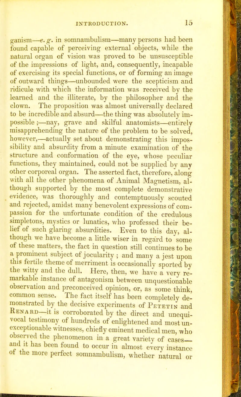 ganism—e. g. in somnambulism—many persons had been fomid capable of perceiving external objects, while the natural organ of vision was proved to be unsusceptible of the impressions of light, and, consequently, incapable of exercising its special functions, or of forming an image of outward things—unbounded were the scepticism and ridicule with which the information was received by the learned and the illiterate, by the philosopher and the clown. The proposition was almost universally declared to be incredible and absurd—the thing was absolutely im- possible ;—nay, grave and skilful anatomists—entirely misapprehending the nature of the problem to be solved, however,—actually set about demonstrating this impos- sibility and absurdity from a minute examination of the structure and conformation of the eye, whose peculiar functions, they maintained, could not be supplied by any other corporeal organ. The asserted fact, therefore, along with all the other phenomena of Animal Magnetism, al- though supported by the most complete demonstrative evidence, was thoroughly and contemptuously scouted and rejected, amidst many benevolent expressions of com- passion for the unfortunate condition of the credulous simpletons, mystics or lunatics, who professed their be- lief of such glaring absurdities. Even to this day, al- though we have become a little wiser in regard to some of these matters, the fact in question still continues to be a prominent subject of jocularity ; and many a jest upon this fertile theme of merriment is occasionally sported by the witty and the dull. Here, then, we have a very re- markable instance of antagonism between unquestionable observation and preconceived opinion, or, as some think, common sense. The fact itself has been completely de- monstrated by the decisive experiments of Petetin and Renard—itis corroborated by the direct and unequi- vocal testimony of hundreds of enlightened and most un- exceptionable witnesses, chiefly eminent medical men, who observed the phenomenon in a great variety of cases— and It has been found to occur in almost every instance ot the more perfect somnambulism, whether natural or