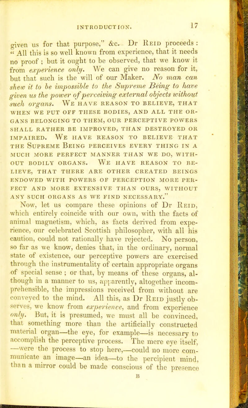 ^ven us for that purpose, &c. Dr Reid proceeds :  All this is so well known from experience, that it needs no proof ; but it ought to be observed, that we know it from e.i-perience only. We can give no reason for it, but that such is the will of our Maker. No man can shew it to he impossible to the Supreme Being to have given us the power of perceiving external objects without such organs. We have reason to believe, that WHEN WE PUT OFF THESE BODIES, AND ALL THE OR- GANS BELONGING TO THEM, OUR PERCEPTIVE POWERS SHALL RATHER BE IMPROVED, THAN DESTROYED OR IMPAIRED. We have REASON TO BELIEVE THAT THE Supreme Being perceives every thing in a MUCH MORE perfect MANNER THAN WE DO, WITH- OUT BODILY ORGANS. We HAVE REASON TO BE- LIEVE, THAT THERE ARE OTHER CREATED BEINGS ENDOWED WITH POWERS OF PERCEPTION MORE PER- FECT AND MORE EXTENSIVE THAN OURS, WITHOUT ANY SUCH ORGANS AS WE FIND NECESSARY. Now, let us compare these opinions of Dr Reid, which entirely coincide with our own, with the facts of animal magnetism, which, as facts derived from expe- rience, our celebrated Scottish philosopher, with all his caution, could not rationally have rejected. No person, so far as we know, denies that, in the ordinary, normal state of existence, our perceptive powers are exercised through the instrumentality of certain appropriate organs of special sense ; or that, by means of these organs, al- though in a manner to us, ap].arently, altogether incom- prehensible, the impressions received from without are conveyed to the mind. All this, as Dr Reid justly ob- serves, we know from experience, and from experience only. But, it is presumed, we must all be convinced, that something more than the artificially constructed material organ—the eye, for example—is necessary to accomplish the perceptive process. The mere eye itself, —were the process to stop here,—could no more com- municate an image—an idea—to the percipient mind, than a mirror could be made conscious of the presence B