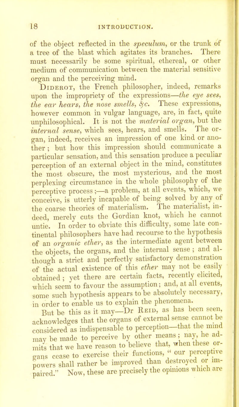 of the object reflected in the speculum^ or the trunk of a tree of the blast which agitates its branches. There must necessarily be some spiritual, ethereal, or other medium of communication between the material sensitive organ and the perceiving mind. Diderot, the French philosopher, indeed, remarks upon the impropriety of the expressions—the eye sees, the ear hears, the nose smells, ^'c. These expressions, however common in vulgar language, are, in fact, quite unphilosophical. It is not the material organ, but the internal sense, which sees, hears, and smells. The or- gan, indeed, receives an impression of one kind or ano- ther ; but how this impression should communicate a particular sensation, and this sensation produce a peculiai* perception of an external object in the mind, constitutes the most obscure, the most mysterious, and the most perplexing circumstance in the whole philosophy^ of the perceptive process;—a problem, at all events, which, we conceive, is utterly incapable of being solved by any of the coarse theories of materialism. The materiaUst, in- deed, merely cuts the Gordian knot, which he cannot untie. In order to obviate this difficulty, some late con- tmental philosophers have had recourse to the hypothesis of an organic ether, as the intermediate agent between the objects, the organs, and the internal sense ; and al- though a strict and perfectly satisfactory demonstration of the actual existence of this ether may not be easdy obtained ; yet there are certain facts, recently elicited, which seem to favour the assumption; and, at all events, some such hypothesis appears to be absolutely necessary, in order to enable us to explain the phenomena. But be this as it may—Dr Reid, as has been seen, acknowledges that the organs of external sense cannot be considered as indispensable to perception-that the mind may be made to perceive by other means; nay, he ad- mits that we have reason to believe that, vrhen these or- gans cease to exercise their functions,  our perceptive powers shall rather be in^proved than destroyed or im- paired  Now, these are precisely the opinions which are