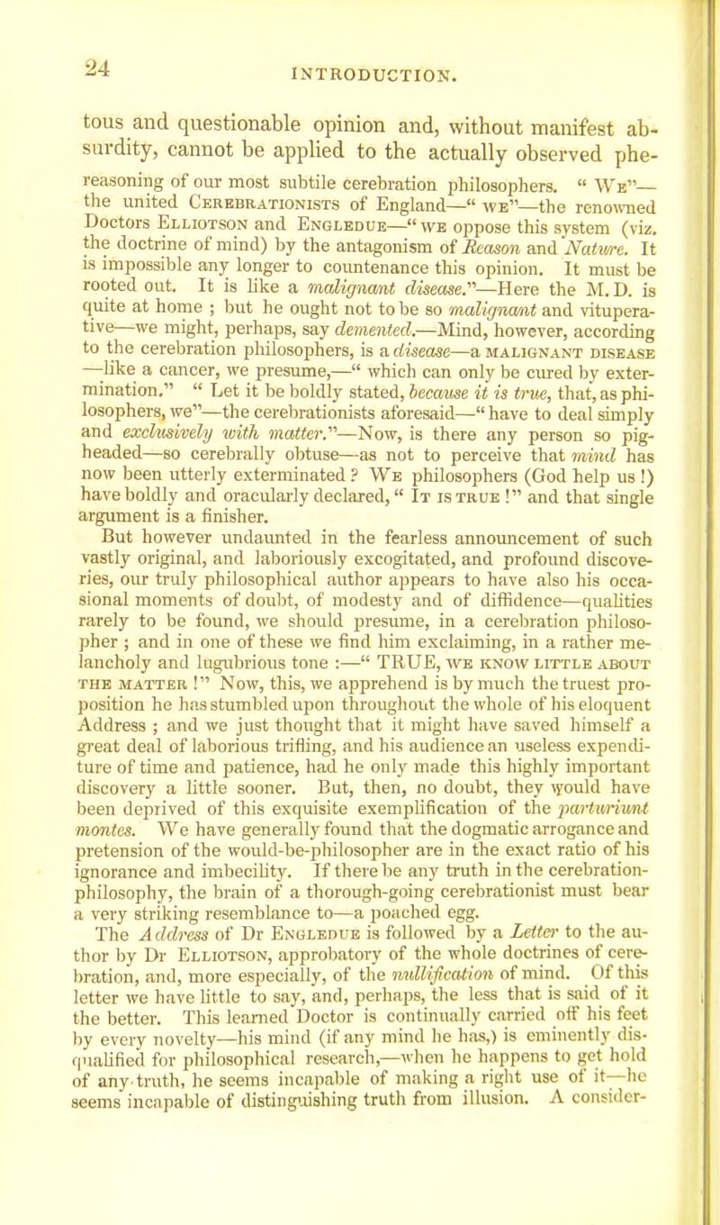 tous and questionable opinion and, without manifest ab- surdity, cannot be applied to the actually observed phe- reasoning of our most subtile cerebration philosophers.  We— the united Cerebrationists of England— we—the reno^ed Doctors Elliotson and Engledue— we oppose this system (viz. the doctrine of mind) by the antagonism oi Reason and iVaiiwe. It is impossible any longer to coimtenance this opinion. It must be rooted out. It is like a malignant disease.'—Here the M. D. is quite at home ; but he ought not to be so malirjna/nt and wtupera- tive—we might, perhaps, say demented.—Mind, however, according to the cerebration philosophers, is a disease—a malignant disease —like a cancer, we presume,— which can only be cm-ed by exter- mination,  Let it be boldly stated, because it is true, that, as phi- losophers, we—the cerebrationists aforesaid— have to deal simply and exchmvely ivith matter.—Now, is there any person so pig- headed—so cerebrally obtuse—as not to perceive that mind has now been utterly exterminated ? We philosophers (God help us !) have boldly and oracularly declared, It is true ! and that single argument is a finisher. But however undaunted in the fearless announcement of such vastly original, and laboriously excogitated, and profound discove- ries, our truly philosophical author appears to have also his occa- sional moments of doubt, of modesty and of diffidence—qualities rarely to be found, we should presume, in a cerebration philoso- pher ; and in one of these we find him exclaiming, in a rather me- lancholy and lugubrious tone :— TRUE, w^e know little about THE MATTER ! Now, this, we apprehend is by much the truest pro- position he has stumbled upon throughout the whole of his eloquent Address ; and we just thought that it might have saved himself a great deal of laborious trifling, and his audience an useless expendi- ture of time and patience, had he only made this highly important discovery a little sooner. But, then, no doubt, they ^yould have been deprived of this exquisite exemplification of the parturiunt monies. We have generally found that the dogmatic arrogance and pretension of the would-be-philosopher are in the exact ratio of his ignorance and imbecility. If there be any truth in the cerebration- philosophy, the brain of a thorough-going cerebrationist must bear a very striking resemblance to—a poached egg. The A ddress of Dr Engledue is followed by a Letter to the au- thor by Dr Elliotson, approl^atory of the whole doctrines of cere- l)ration, and, more especially, of the nidlification of mind. Of this letter we have little to say, and, perliaps, the less that is said of it the better. This learned Doctor is continually carried off his feet by every novelty—his mind (if any mind he has,) is eminently dis- qualified for philosophical research,—when he liappens to get hold of any-truth, he seems incapable of making a riglit use of it—lie seems incapable of disting'oishing trutli from illusion. A consider-