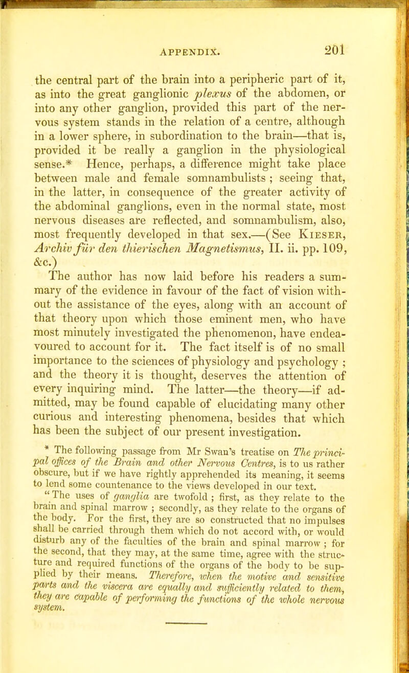 the central part of the brain into a peripheric part of it, as into the great ganglionic plexus of the abdomen, or into any other ganglion, provided this part of the ner- vous system stands in the relation of a centre, although in a lower sphere, in subordination to the brain—that is, provided it be really a ganglion in the physiological sense.* Hence, perhaps, a difference might take place between male and female somnambulists ; seeing that, in the latter, in consequence of the greater activity of the abdominal ganglions, even in the normal state, most nervous diseases are reflected, and somnambulism, also, most frequently developed in that sex.—(See Kieser, Archivfiir den thierischen Magnetismus, II. ii. pp. 109, &c.) The author has now laid before his readers a sum- mary of the evidence in favour of the fact of vision with- out the assistance of the eyes, along with an account of that theory upon which those eminent men, who have most minutely investigated the phenomenon, have endea- voured to account for it. The fact itself is of no small importance to the sciences of physiology and psychology ; and the theory it is thought, deserves the attention of every inquiring mind. The latter—the theory—if ad- mitted, may be found capable of elucidating many other curious and interesting phenomena, besides that which has been the subject of our present investigation. * The following passage from Mr Swan's treatise on Tlie princi- pal offices of the Brain and other Nervous Centres, is to us rather obscure, but if we have rightly apprehended its meaning, it seems to lend some countenance to the views developed in our text.  The uses of ganglia are twofold ; first, as they relate to the brain and spinal marrow ; secondly, as they relate to the organs of the body. For the first, they are so constructed that no impulses shall be carried through them which do not accord with, or would disturb any of the faculties of the brain and spinal marrow ; for the second, that they may, at the same time, agree with the struc- ture and reqiiired functions of the organs of the body to be sup- phed by their means. Therefore, when the motive and sensitive pm-ts amd the viscera are equally and sufficiently related to them, they are Capable of performing the Amctions of the whole nervoxis system.