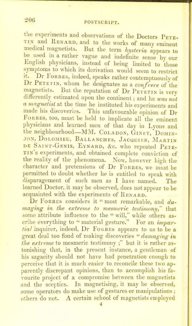 POSTSCRIPT. the experiments and observations of the Doctors Pete- tin and Renard, and to the works of many eminent medical magnetists. But the term hysteria appears to be used m a rather vague and indefinite sense by our Enghsh ])hysicians, instead of being Umited to those symptoms to which its derivation would seem to restrict It. Dr Forbes, indeed, speaks rather contemptuously of Dr Petetin, whom he designates as a conf rere of'the magnetists. But the reputation of Dr Petetin is very differently estimated upon the continent; and he was not a mngnetisl at the time he instituted his experiments and made his discoveries. This unfavom-able opinion of Dr FoKBES, too, must be held to implicate all the eminent physicians and learned men of that day in Lyons and the neighbourhood—MM. Coladon, Ginet, Domin- JON, Doi-omieu, Ballanches, Jacquiek, Martin DE Saint-Genis, Eynakd, &c. who repeated Pete- tin's experiments, and obtained complete conviction of the reality of the phenomena. Now, however high the character and pretensions of Dr Forbes, we must be pei-mitted to doubt whether he is entitled to speak with disparagement of such men as I have named. The learned Doctor, it may be observed, does not appear to be acquainted with the experiments of Renard. Dr Forbes considers it most remarkable, and da- maging in the extreme to mesmeric testimomj that some attribute influence to the  will, while others as- cribe everything to  material gesture. For an impar- tial inquirer, indeed, Dr Foubes appears to us to be a great deal too fond of making discoveries  damaging in the exti'enie to mesmeric testimony ; but it is rather as- tonishing that, in the present instance, a gentleman of his sagacity should not have had penetration enough to perceive that it is much easier to. reconcile these two ap- parently discrepant opinions, than to accomplish his fa- vourite project of a compromise between the magnetists and the sceptics. In magnetising, it may be observed, some operators do make use of gestures or manipulations ; others do not. A certain school of nifignetists emplovcd 4