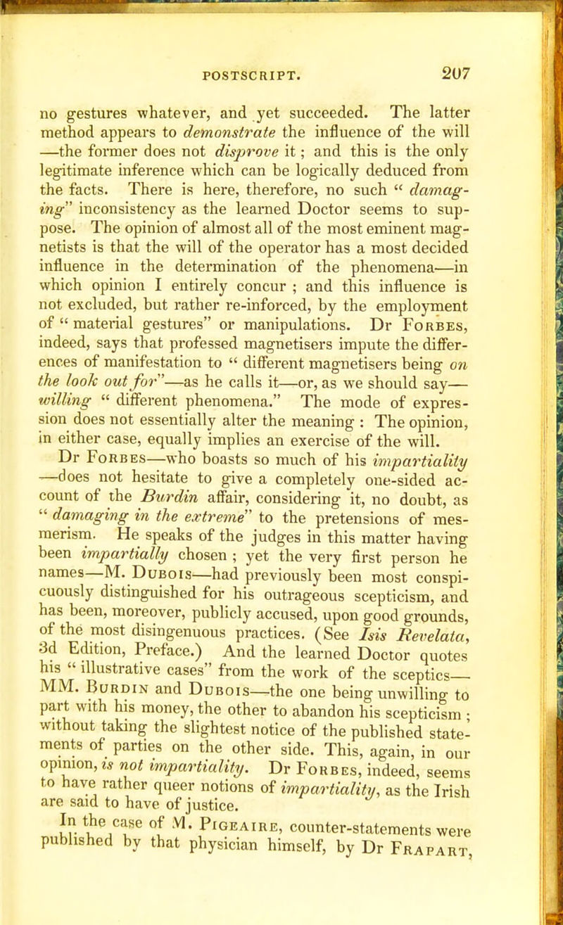 no gestures whatever, and yet succeeded. The latter method appears to demonstrate the influence of the will —the foimer does not disprove it; and this is the only legitimate inference which can be logically deduced from the facts. There is here, therefore, no such  damag- ing inconsistency as the learned Doctor seems to sup- pose. The opinion of almost all of the most eminent mag- netists is that the will of the operator has a most decided influence in the determination of the phenomena—in which opinion I entirely concur ; and this influence is not excluded, but rather re-inforced, by the employment of  material gestures or manipulations. Dr Forbes, indeed, says that professed magnetisers impute the dififer- ences of manifestation to  different magnetisers being on the look out for'—as he calls it—^or, as we should say— willing  difi'erent phenomena. The mode of expres- sion does not essentially alter the meaning : The opinion, in either case, equally implies an exercise of the will. Dr Forbes—who boasts so much of his impartiality —does not hesitate to give a completely one-sided ac- count of the Burdin afikir, considering it, no doubt, as  damaging in the extreme to the pretensions of mes- merism. He speaks of the judges in this matter having been impartially chosen ; yet the very first person he names—M. Dubois—had previously been most conspi- cuously distinguished for his outrageous scepticism, and has been, moreover, publicly accused, upon good grounds, of the most disingenuous practices. (See Ms Revelata, 3d Edition, Preface.) And the learned Doctor quotes his  illustrative cases from the work of the sceptics— MM. Burdin and Dubois—the one being unwilling to part with his money, the other to abandon his scepticism • without taking the slightest notice of the published state- ments of parties on the other side. This, again, in our opinion, IS not impartiality. Dr Forbes, indeed, seems to have rather queer notions of impartiality, as the Irish are said to have of justice. In the case of M. Pigeaire, counter-statements were published by that physician himself, by Dr Frapart