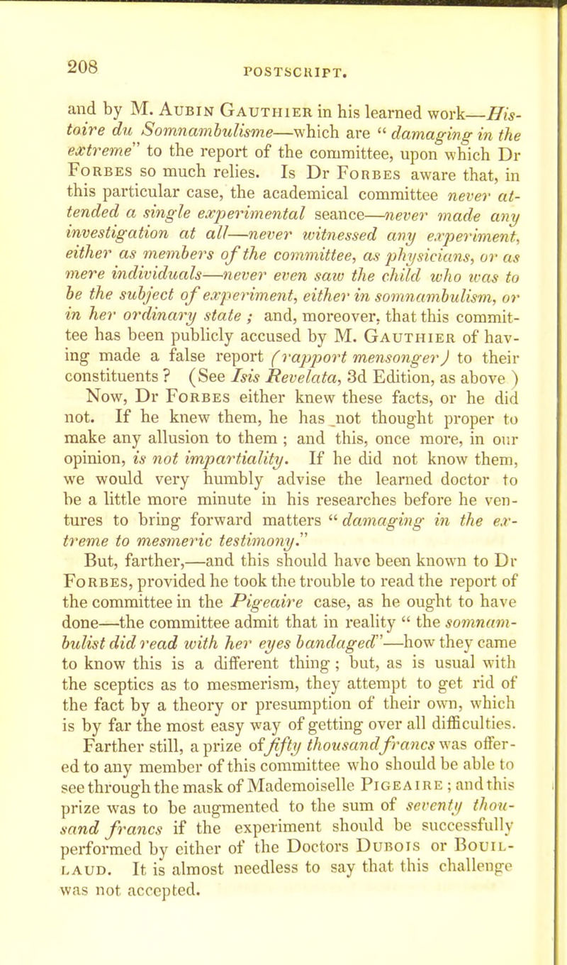 POSTSCRIPT. and by M. Aubin Gauthier in his learned work—^w- toire du Somnamhulisme—which are  damaging in the extreme to the report of the committee, upon which Dr Forbes so much rehes. Is Dr Forbes aware that, in this particular case, the academical committee never at- tended a single experimental seance—never made any investigation at all—never witnessed any experiment, either as members of the committee, as physicians, or as mere individuals—never even saw the child who ivas to he the subject of experiment, either in somnambulism, or in her ordinary state ; and, moreover, that this commit- tee has been publicly accused by M. Gauthier of hav- ing made a false report (rapport mensonger) to their constituents ? (See Isis Revelata, 3d Edition, as above ) Now, Dr Forbes either knew these facts, or he did not. If he knew them, he has not thought proper to make any allusion to them ; and this, once more, in our opinion, is not impartiality. If he did not know them, we would very humbly advise the learned doctor to be a little more minute in his researches before he ven- tures to bring forward matters  damaging in the ex- treme to mesmeric testimony. But, farther,—and this should have been known to Dr Forbes, provided he took the trouble to read the report of the committee in the Pigeaire case, as he ought to have done—the committee admit that in reality  the somnam- bulist did read with her eyes bandaged'—how they came to know this is a different thing ; but, as is usual with the sceptics as to mesmerism, they attempt to get rid of the fact by a theory or presumption of their own, which is by far the most easy way of getting over all difficulties. Farther still, a prize offifty thousand francs \\a.s offer- ed to any member of this committee who should be able to see through the mask of Mademoiselle Pige A i r e ; and this prize was to be augmented to the sum of seventy thou- sand francs if the experiment should be successfully performed by either of the Doctors Dubois or Bouil- LAUD. It is almost needless to say that this challenge was not accepted.