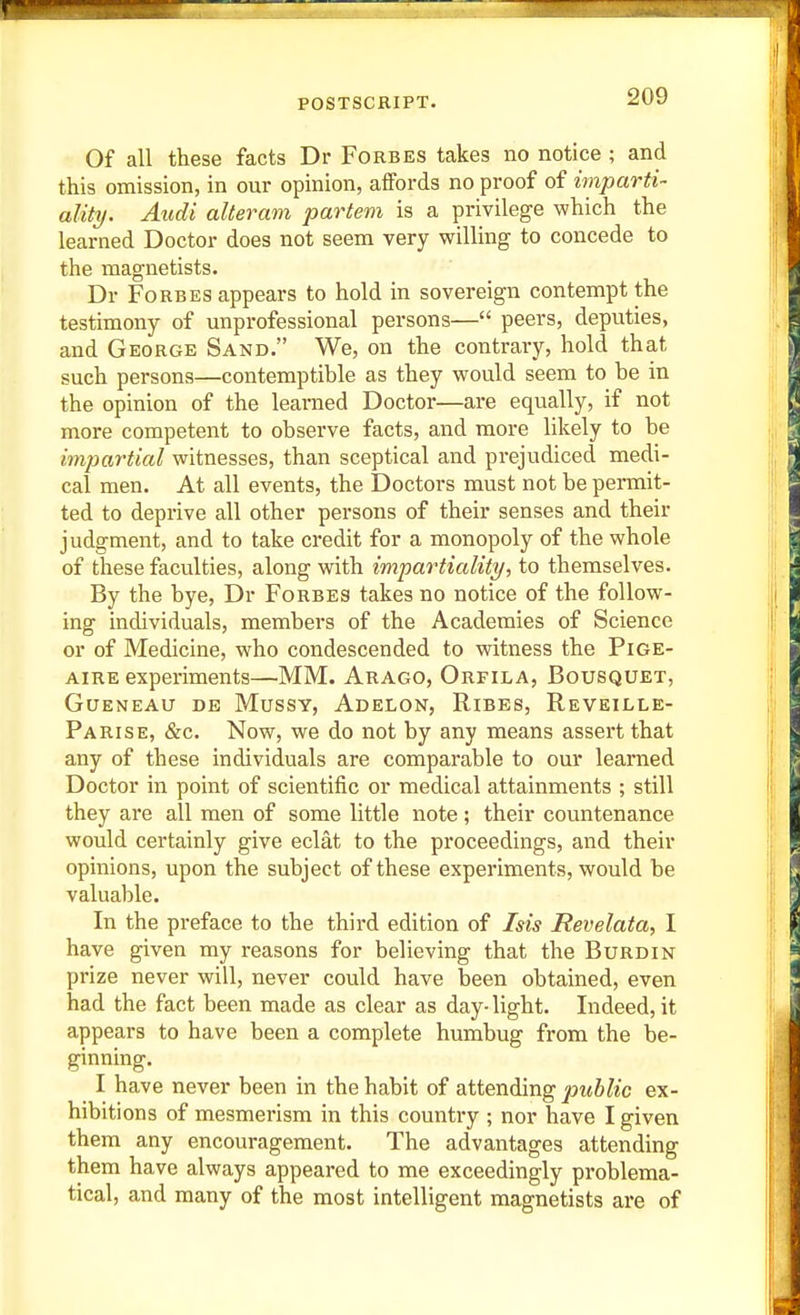 Of all these facts Dr Forbes takes no notice ; and this omission, in our opinion, affords no proof of imparti- ality. Audi alteram partem is a privilege which the learned Doctor does not seem very willing to concede to the magnetists. Dr Forbes appears to hold in sovereign contempt the testimony of unprofessional persons— peers, deputies, and George Sand. We, on the contrary, hold that such persons—contemptible as they would seem to be in the opinion of the learned Doctor—are equally, if not more competent to observe facts, and more likely to be impartial witnesses, than sceptical and prejudiced medi- cal men. At all events, the Doctors must not be permit- ted to deprive all other persons of their senses and their judgment, and to take credit for a monopoly of the whole of these faculties, along with impartiality, to themselves. By the bye, Dr Forbes takes no notice of the follow- ing individuals, members of the Academies of Science or of Medicine, who condescended to witness the Pige- AiRE experiments—MM. Arago, Orfila, Bousquet, GUENEAU DE MUSSY, AdELON, RiBES, ReVEILLE- Parise, &c. Now, we do not by any means assert that any of these individuals are comparable to our learned Doctor in point of scientific or medical attainments ; still they are all men of some little note; their countenance would certainly give eclat to the proceedings, and their opinions, upon the subject of these experiments, would be valuable. In the preface to the third edition of Isis Revelata, I have given my reasons for believing that the Burdin prize never will, never could have been obtained, even had the fact been made as clear as day-light. Indeed, it appears to have been a complete humbug from the be- ginning. I have never been in the habit of attending public ex- hibitions of mesmerism in this country ; nor have I given them any encouragement. The advantages attending them have always appeared to me exceedingly problema- tical, and many of the most intelligent magnetists are of