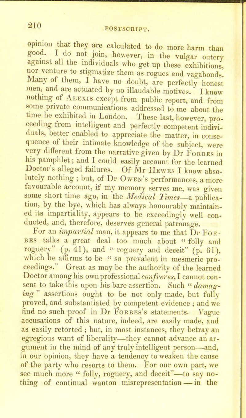 POSTSCRIPT. opinion that they are calculated to do more harm than good. 1 do not join, however, in the vulgar outcry agamst all the individuals who get up these exhibitions, nor venture to stigmatize them as rogues and vagabonds. Many of them, I have no doubt, are perfectly honest men, and are actuated by no illaudable motives. I know nothing of Alexis except from public report, and from some private communications addressed to me about the time he exhibited in London. These last, however, pro- ceeding from intelligent and perfectly competent indivi- duals, better enabled to appreciate the matter, in conse- quence of their intimate knowledge of the subject, were very different from the narrative given by Dr Forbes in his pamphlet; and I could easily account for the learned Doctor's alleged failures. Of Mr Hewes I know abso- lutely nothing ; but, of Dr Owen's performances, a more favourable account, if my memory serves me, was given some short time ago, in the Medical Times—& publica- tion, by the bye, which has always honourably maintain- ed its impartiality, appears to be exceedingly well con- ducted, and, therefore, deserves general patronage. For an impartial man, it appears to me that Dr For- bes talks a great deal too much about  folly and roguery (p. 41), and  roguery and deceit (p. 61), which he affirms to be  so prevalent in mesmeric pro- ceedings. Great as may be the authority of the learned Doctor among his ownprofessional co«y>-ere*, I cannot con- sent to take this upon his bare assertion. Such  damag- ing  assertions ought to be not only made, but fully proved, and substantiated by competent evidence ; and we find no such proof in Dr Forbes's statements. Vague accusations of this nature, indeed, are easily made, and as easily retorted ; but, in most instances, they betray an egregious want of liberality—they cannot advance an ar- gument in the mind of any truly intelligent person—and, in our opinion, they have a tendenc)' to weaken the cause of the party who resorts to them. For our own part, we see much more  folly, roguery, and deceit—to say no- thing of continual wanton misrepresentation — in the