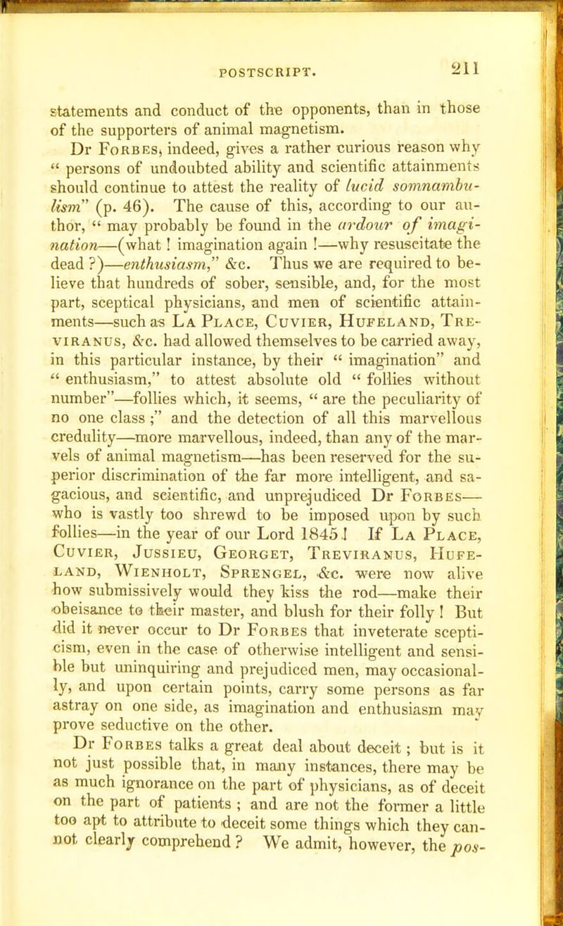 statements and conduct of the opponents, than in those of the supporters of animal magnetism. Dr Forbes, indeed, gives a rather curious reason why  persons of undoubted ability and scientific attainments should continue to attest the reality of lucid somnamhu- lism' (p. 46). The cause of this, according to our au- thor,  may probably be found in the tirdour of imagi- nation—(what! imagination again !—why resuscitate the dead ?)—enthiisiasm &c. Thus we are required to be- lieve that hundreds of sober, sensible, and, for the most part, sceptical physicians, and men of scientific attain- ments—such as La Place, Cuvier, Hufeland, Tre- VIRANUS, &c. had allowed themselves to be carried away, in this particular instance, by their  imagination and  enthusiasm, to attest absolute old  follies without number—follies which, it seems,  are the peculiarity of no one class ; and the detection of all this marvellous credulity—^more marvellous, indeed, than any of the mar- vels of animal magnetism—has been reserved for the su- perior discrimination of \he far more intelligent, and sa- gacious, and scientific, and unprejudiced Dr Forbes— who is vastly too shrewd to be imposed ujwn by such follies—in the year of our Lord 1845 I If La Place, Cuvier, Jussieu, Georget, Treviranus, Hufe- land, WiENHOLT, Sprengel, SiG. Were now alive how submissively would they kiss tlie rod—make their obeisance to their master, and blush for their folly I But did it never occur to Dr Forbes that inveterate scepti- cism, even in the case of otherwise intelligent and sensi- ble but uninquiring and prejudiced men, may occasional- ly, and upon certain points, carry some persons as far astray on one side, as imagination and enthusiasm may prove seductive on the other. Dr Forbes talks a great deal about deceit; but is it not just possible that, in many instances, there may be as much ignorance on the part of physicians, as of deceit on the part of patients ; and are not the former a little too apt to attribute to deceit some things which they can- not clearly comprehend ? We admit, however, the pos-