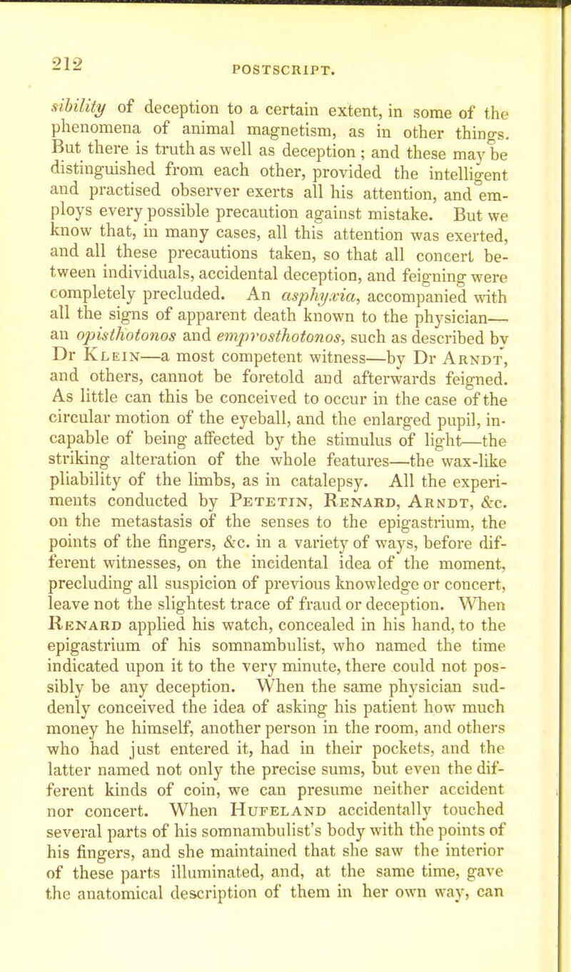 POSTSCRIPT. sihility of deception to a certain extent, in some of the phenomena of animal magnetism, as in other things. But there is truth as well as deception ; and these may be distinguished from each other, provided the intelligent and practised observer exerts all his attention, and em- ploys every possible precaution against mistake. But we know that, in many cases, all this attention was exerted, and all these precautions taken, so that all concert be- tween individuals, accidental deception, and feigning were completely precluded. An asphy.via, accompanied with all the signs of apparent death known to the physician— an opisthotonos and empvosthotonos, such as described bv Dr Klein—a most competent witness—by Dr Arndt, and others, cannot be foretold and afterwards feigned. As little can this be conceived to occur in the case of the circular motion of the eyeball, and the enlarged pupil, in- capable of being affected by the stimulus of light—the striking alteration of the whole features—the wax-like pliability of the limbs, as in catalepsy. All the experi- ments conducted by Petetin, Renard, Arndt, &:c. on the metastasis of the senses to the epigastrium, the points of the fingers, &c. in a variety of ways, before dif- ferent witnesses, on the incidental idea of the moment, precluding all suspicion of previous knowledge or concert, leave not the slightest trace of fraud or deception. When Renard applied his watch, concealed in his hand, to the epigastrium of his somnambulist, who named the time indicated upon it to the very minute, there could not pos- sibly be any deception. When the same physician sud- denly conceived the idea of asking his patient how much money he himself, another person in the room, and others who had just entered it, had in their pockets, and the latter named not only the precise sums, but even the dif- ferent kinds of coin, we can presume neither accident nor concert. When Hufeland accidentally touched several parts of his somnambulist's body with the points of his fingers, and she maintained that she saw the interior of these parts illuminated, and, at the same time, gave the anatomical description of them in her own way, can