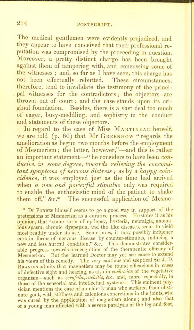 The medical gentlemen were evidently prejudiced, and they appear to have conceived that their professional re- putation was compromised by the proceeding- in question. Moreover, a pretty distinct charge has been brought against them of tampering with, and concussing some of the witnesses ; and, so far as I have seen, this charge has not been effectually rebutted. These circumstances, therefore, tend to invalidate the testimony of the princi- pal witnesses for the contradictors; the objectors are thrown out of court; and the case stands upon its ori- ginal foundation. Besides, there is a vast deal too much of eager, busy-meddling, and sophistry in the conduct and statements of these objectors. In regard to the case of Miss Martineau herself, we are told (p. 60) that Mr Greenhow regards the amelioration as begun two months before the employment of Mesmerism ; the latter, however,—and this is rather an important statement— he considers to have been con- ducive, in some degree, towards relieving the conconu- tunt symptoms of nervous distress ; as by a happy coin- cidence, it was employed just as the time had arrived when a new and powerful stimulus only was required to enable the enthusiastic mind of the patient to shake them off, &c.* The successful application of Mesme- * Dr Forbes himself seems to go a good way in support of the pretensions of Mesmerism as a curative process. He states it as his opinion, that some sorts of epilepsy, hysteria, neuralgia, anoma- lous spasm, chronic dyspepsia, and the like diseases, seem to yield most readily under its use. Sometimes, it may possibly influence certain forms of nervous disease by counter-stimulus, inducing a new and less hurtful condition, &c. This demonstrates consider- able progress towards a recognition of the therapeutic efficacy of Mesmerism. But the learned Doctor may yet see cause to extend his views of this remedy. The very cautious and sceptical Sir J. D. Brandis admits that magnetism may be found efficacious in cases of defective sight and hearing, as also in cachexias of the vegetative organism—such as scrofida,rachitis, &c. and, more especial!}-, in those of the sensorial and intellectual systems. This eminent phy- sician mentions the case of an elderly man who suffered from obsti- nate gout, with stiffness and calculous concretions in the joints, who was cured by the application of magnetism alone ; and also that of a young man affected with a severe paralysis of the leg aiul foot,