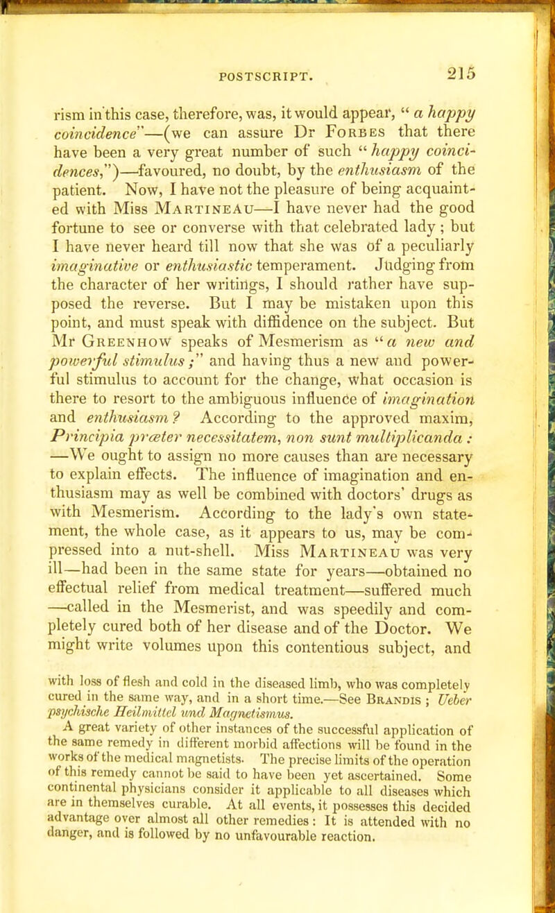 rism in'this case, therefore, was, it would appear,  a happy coincidence'^—(we can assure Dr Forbes that there have been a very great number of such  hajipy coinci- dences^'^—favoured, no doubt, by the enthusiasm of the patient. Now, I have not the pleasure of being acquaint- ed with Miss Martineau—I have never had the good fortune to see or converse with that celebrated lady ; but I have never heard till now that she was of a peculiarly imaginative or enthusiastic temperament. Judging from the character of her writings, I should rather have sup- posed the reverse. But I may be mistaken upon this point, and must speak with diffidence on the subject. But Mr Greenhow speaks of Mesmerism as a netv and powerful stimulus and having thus a new and power- ful stimulus to account for the change, what occasion is there to resort to the ambiguous influence of imagination and enthusiasm 9 According to the approved maxim, Principia prceter necessitatem, nan sunt multiplicanda : —We ought to assign no more causes than are necessary to explain effects. The influence of imagination and en- thusiasm may as well be combined with doctors' drugs as with Mesmerism. According to the lady's own state* ment, the whole case, as it appears to us, may be com- pressed into a nut-shell. Miss Martineau was very ill—had been in the same state for years—obtained no effectual relief from medical treatment—suffered much —called in the Mesmerist, and was speedily and com- pletely cured both of her disease and of the Doctor. We might write volumes upon this contentious subject, and with loss of flesh and cold in the diseased limb, who was completely cured in the same way, and in a short time.—See Brandis ; Ueber psychische Heilniitlel unci Magmtismus. A great variety of other instances of the successful application of the same remedy in different n:orbid affections will be found in the works of the medical magnetists- The precise limits of the operation of this remedy cannot be said to have been yet ascertained. Some continental physicians consider it applicable to all diseases which are in themselves curable. At all events, it possesses this decided advantage over almost all other remedies: It is attended with no danger, and is followed by no unfavourable reaction.