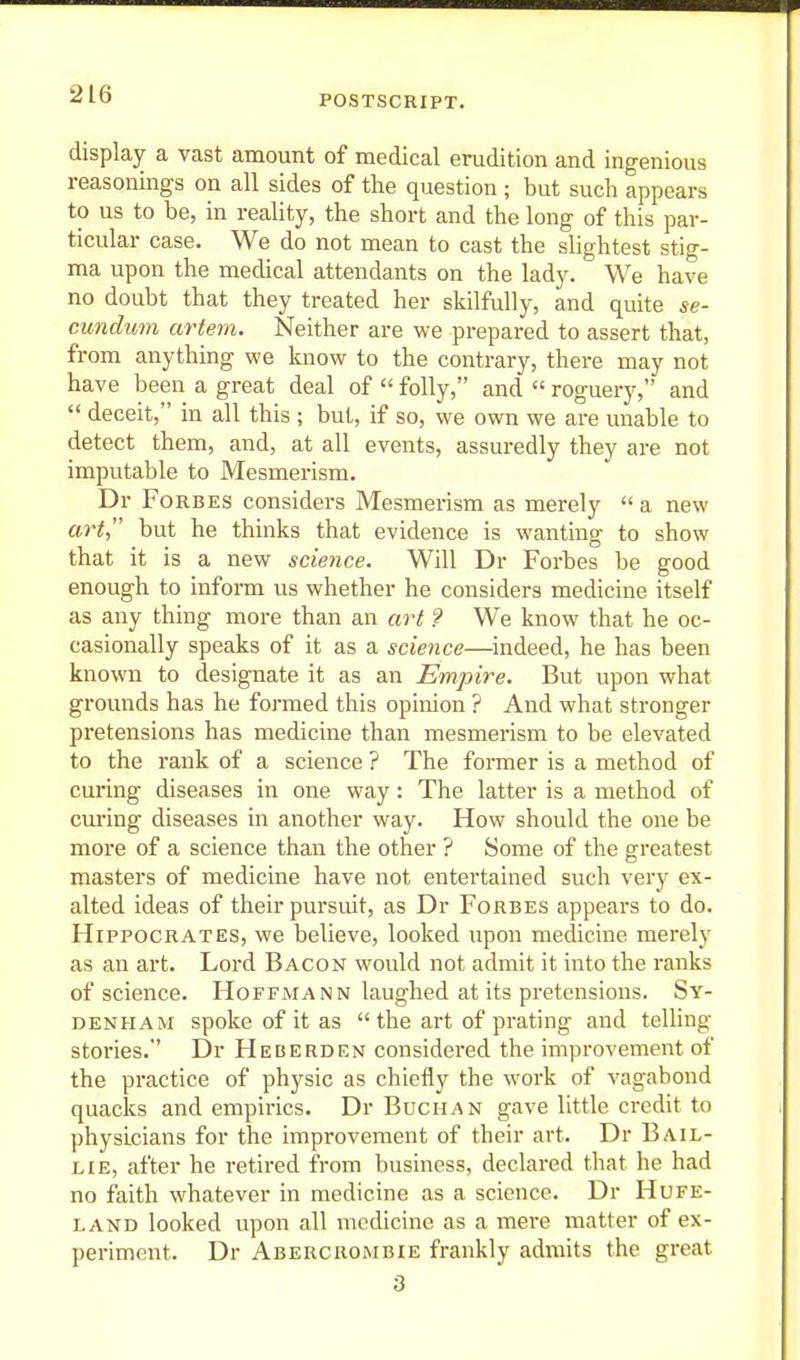 display a vast amount of medical erudition and ingenious reasonings on all sides of the question ; but such appears to us to be, in reality, the short and the long of this par- ticular case. We do not mean to cast the slightest stig- ma upon the medical attendants on the lady. We have no doubt that they treated her skilfully, and quite se- cundum artem. Neither are we prepared to assert that, from anything we know to the contrary, there may not have been a great deal of  folly, and  roguery, and  deceit, in all this ; but, if so, we own we are unable to detect them, and, at all events, assuredly they are not imputable to Mesmerism. Dr Forbes considers Mesmerism as merely  a new art but he thinks that evidence is wanting to show that it is a new science. Will Dr Forbes be good enough to inform us whether he considers medicine itself as any thing more than an aiH ? We know that he oc- casionally speaks of it as a science—indeed, he has been known to designate it as an Empire. But upon what grounds has he formed this opinion ? And what stronger pretensions has medicine than mesmerism to be elevated to the rank of a science ? The former is a method of cuinng diseases in one way : The latter is a method of cm-ing diseases in another way. How should the one be moi'e of a science than the other ? Some of the greatest masters of medicine have not entertained such very ex- alted ideas of their pursuit, as Dr Forbes appears to do. Hippocrates, we believe, looked upon medicine merely as an art. Lord Bacon would not admit it into the ranks of science. Hoffmann laughed at its pretensions. Sy- denham spoke of it as the art of prating and telling stories. Dr Heberden considered the improvement of the practice of physic as chiefly the work of vagabond quacks and empirics. Dr Buchan gave little credit to physicians for the improvement of their art. Dr Bail- lie, after he retired from business, declared that he had no faith whatever in medicine as a science. Dr Hufe- LAND looked upon all medicine as a mere matter of ex- periment. Dr Abercrombie frankly admits the great 3