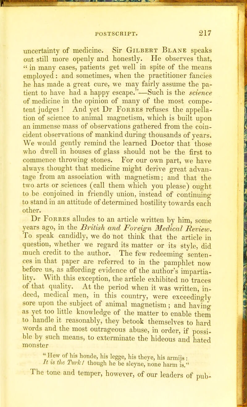 uncertainty of medicine. Sir Gilbert Blane speaks out still more openly and honestly. He observes that,  in many cases, patients get well in spite of the means employed: and sometimes, when the practitioner fancies he has made a great cure, we may fairly assume the pa- tient to have had a happy escape.—Such is the science of medicine in the opinion of many of the most compe- tent judges I And yet Dr Forbes refuses the appella- tion of science to animal magnetism, which is built upon an immense mass of observations gathered from the coin- cident observations of mankind during thousands of years. We would gently remind the learned Doctor that those who dwell in houses of glass should not be the first to commence throwing stones. For our own part, we have always thought that medicine might derive great advan- tage from an association with magnetism; and that the two arts or sciences (call them which you please) ought to be conjoined in friendly union, instead of continuing to stand in an attitude of determined hostility towards each other. Dr Fo RBES alludes to an article written by him, some years ago, in the British and Foreign Medical Revietv. To speak candidly, we do not think that the article in question, whether we regard its matter or its style, did much credit to the author. The few redeeming senten- ces in that paper are referred to in the pamphlet now before us, as affording evidence of the author's impartia- hty. With this exception, the article exhibited no traces of that quality. At the period when it was written, in- deed, medical men, in this country, were exceedingly sore upon the subject of animal magnetism; and having as yet too little knowledge of the matter to enable them to handle it reasonably, they betook themselves to hard words and the most outrageous abuse, in order, if possi- ble by such means, to exterminate the hideous and hated monster Hew of his honde, his legge, his theye, his armijs: It vs the Turk/ though he be sleyne, none harm is. The tone and temper, however, of our leaders of pub-