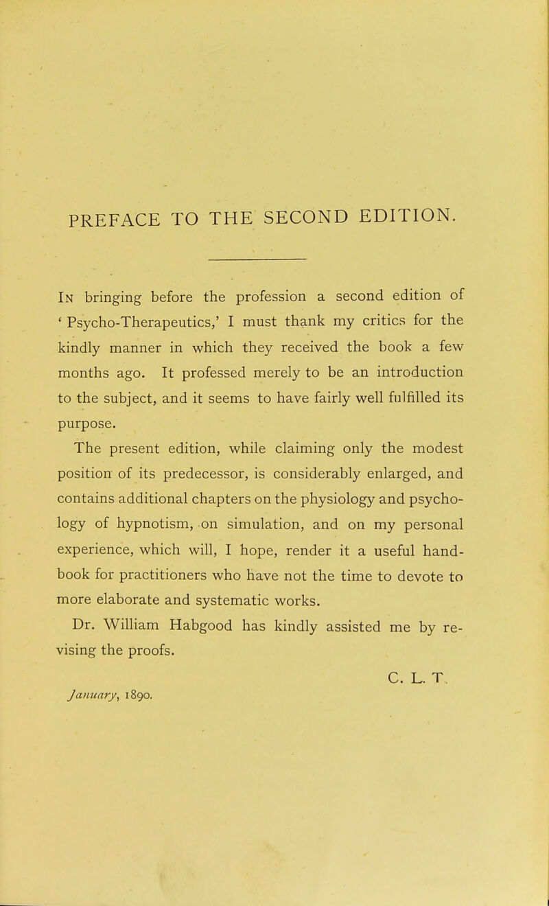 PREFACE TO THE SECOND EDITION. In bringing before the profession a second edition of ' Psycho-Therapeutics,' I must thank my critics for the kindly manner in which they received the book a few- months ago. It professed merely to be an introduction to the subject, and it seems to have fairly well fulfilled its purpose. The present edition, while claiming only the modest position of its predecessor, is considerably enlarged, and contains additional chapters on the physiology and psycho- logy of hypnotism, on simulation, and on my personal experience, which will, I hope, render it a useful hand- book for practitioners who have not the time to devote to more elaborate and systematic works. Dr. William Habgood has kindly assisted me by re- vising the proofs. C. L. T January, 1890.