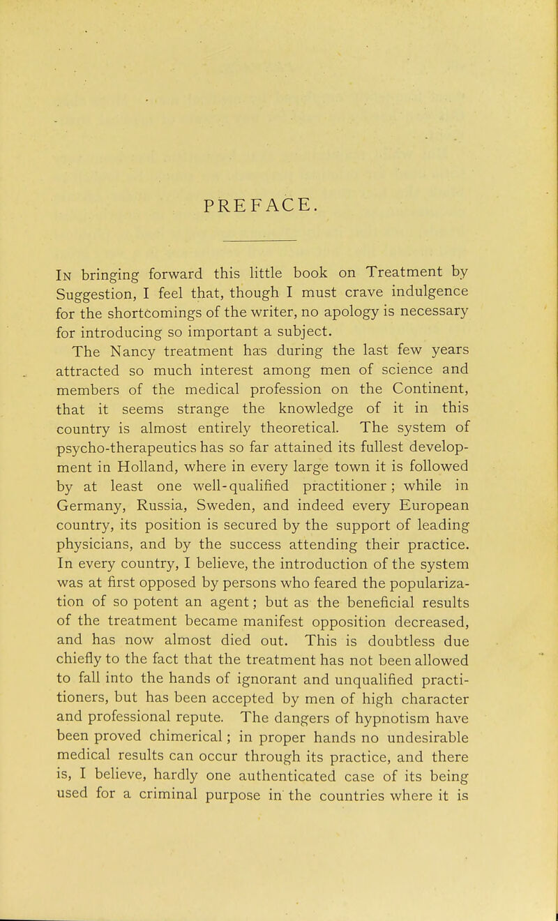 PREFACE. In bringing forward this little book on Treatment by Suggestion, I feel that, though I must crave indulgence for the shortcomings of the writer, no apology is necessary for introducing so important a subject. The Nancy treatment has during the last few years attracted so much interest among men of science and members of the medical profession on the Continent, that it seems strange the knowledge of it in this country is almost entirely theoretical. The system of psycho-therapeutics has so far attained its fullest develop- ment in Holland, where in every large town it is followed by at least one well-qualified practitioner; while in Germany, Russia, Sweden, and indeed every European country, its position is secured by the support of leading physicians, and by the success attending their practice. In every country, I believe, the introduction of the system was at first opposed by persons who feared the populariza- tion of so potent an agent; but as the beneficial results of the treatment became manifest opposition decreased, and has now almost died out. This is doubtless due chiefly to the fact that the treatment has not been allowed to fall into the hands of ignorant and unqualified practi- tioners, but has been accepted by men of high character and professional repute. The dangers of hypnotism have been proved chimerical; in proper hands no undesirable medical results can occur through its practice, and there is, I believe, hardly one authenticated case of its being used for a criminal purpose in the countries where it is