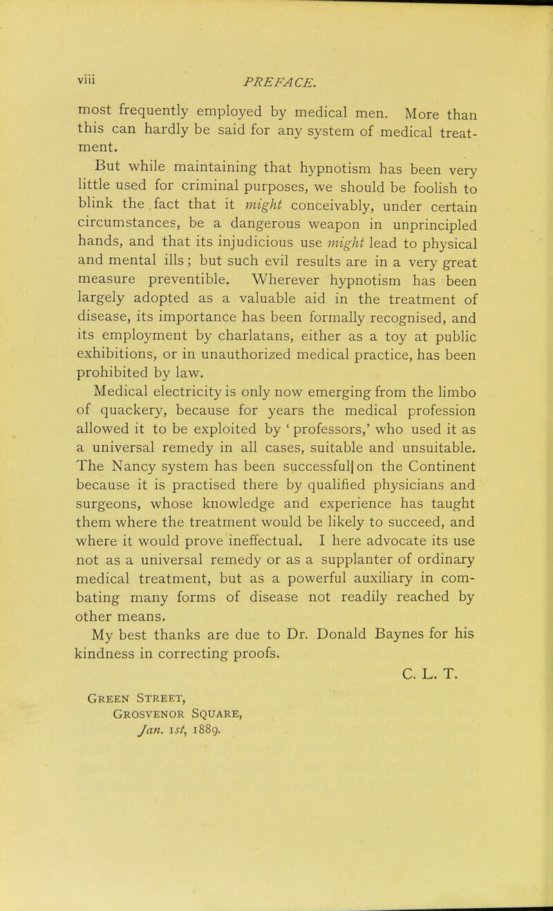 most frequently employed by medical men. More than this can hardly be said for any system of medical treat- ment. But while maintaining that hypnotism has been very little used for criminal purposes, we should be foolish to blink the . fact that it might conceivably, under certain circumstances, be a dangerous weapon in unprincipled hands, and that its injudicious use might lead to physical and mental ills; but such evil results are in a very great measure preventible. Wherever hypnotism has been largely adopted as a valuable aid in the treatment of disease, its importance has been formally recognised, and its employment by charlatans, either as a toy at public exhibitions, or in unauthorized medical practice, has been prohibited by law. Medical electricity is only now emerging from the limbo of quackery, because for years the medical profession allowed it to be exploited by ' professors,' who used it as a universal remedy in all cases, suitable and unsuitable. The Nancy system has been successful! on the Continent because it is practised there by qualified physicians and surgeons, whose knowledge and experience has taught them where the treatment would be likely to succeed, and where it would prove ineffectual. I here advocate its use not as a universal remedy or as a supplanter of ordinary medical treatment, but as a powerful auxiliary in com- bating many forms of disease not readily reached by other means. My best thanks are due to Dr. Donald Baynes for his kindness in correcting proofs. C. L. T. Green Street, Grosvenor Square, Jan. ist, 1889.