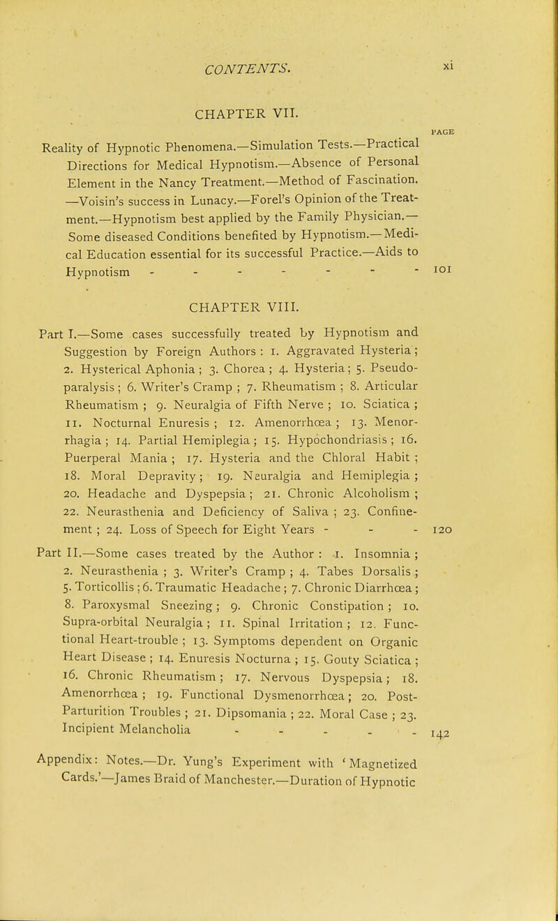 CHAPTER VII. Reality of Hypnotic Phenomena.—Simulation Tests.—Practical Directions for Medical Hypnotism.—Absence of Personal Element in the Nancy Treatment—Method of Fascination. —Voisin's success in Lunacy.—Forel's Opinion of the Treat- ment.—Hypnotism best applied by the Family Physician.— Some diseased Conditions benefited by Hypnotism.—Medi- cal Education essential for its successful Practice.—Aids to Hypnotism ------ CHAPTER VIII. Part I.—Some cases successfully treated by Hypnotism and Suggestion by Foreign Authors: I. Aggravated Hysteria; 2. Hysterical Aphonia ; 3. Chorea; 4. Hysteria; 5. Pseudo- paralysis ; 6. Writer's Cramp ; 7. Rheumatism ; 8. Articular Rheumatism ; 9. Neuralgia of Fifth Nerve ; 10. Sciatica ; 11. Nocturnal Enuresis; 12. Amenorrhoea ; 13. Menor- rhagia; 14. Partial Hemiplegia; 15. Hypochondriasis; 16. Puerperal Mania ; 17. Hysteria and the Chloral Habit ; 18. Moral Depravity; 19. Neuralgia and Hemiplegia; 20. Headache and Dyspepsia; 21. Chronic Alcoholism; 22. Neurasthenia and Deficiency of Saliva ; 23. Confine- ment ; 24. Loss of Speech for Eight Years - - - 120 Part II.—Some cases treated by the Author: 1. Insomnia; 2. Neurasthenia ; 3. Writer's Cramp ; 4. Tabes Dorsalis ; 5. Torticollis ; 6. Traumatic Headache ; 7. Chronic Diarrhoea ; 8. Paroxysmal Sneezing; 9. Chronic Constipation; 10. Supra-orbital Neuralgia; 11. Spinal Irritation; 12. Func- tional Heart-trouble; 13. Symptoms dependent on Organic Heart Disease ; 14. Enuresis Nocturna ; 15. Gouty Sciatica ; 16. Chronic Rheumatism; 17. Nervous Dyspepsia; 18. Amenorrhoea ; 19. Functional Dysmenorrhcea; 20. Post- Parturition Troubles ; 21. Dipsomania ; 22. Moral Case ; 23. Incipient Melancholia - - - - - 142 Appendix: Notes.—Dr. Yung's Experiment with 'Magnetized Cards.'—James Braid of Manchester.—Duration of Hypnotic