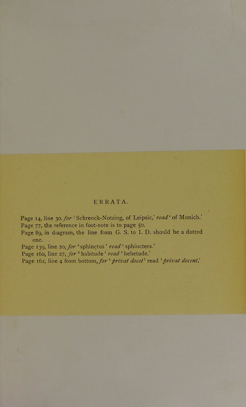 ERRATA. Page 14, line 30, for ' Schrenck-Notzing, of Leipsic,' read1 of Munich.' Page 77, the reference in foot-note is to page 50. Page 89, in diagram, the line from G. S. to I. D. should be a dotted one. . Page 139, line 20, for ' sphinctus ' read ' sphincters.' Page 160, line 27, for ' habitude' read ' hebetude.' Page 162, line 4 from bottom,for 'privat docet' read 'privat docertt.'