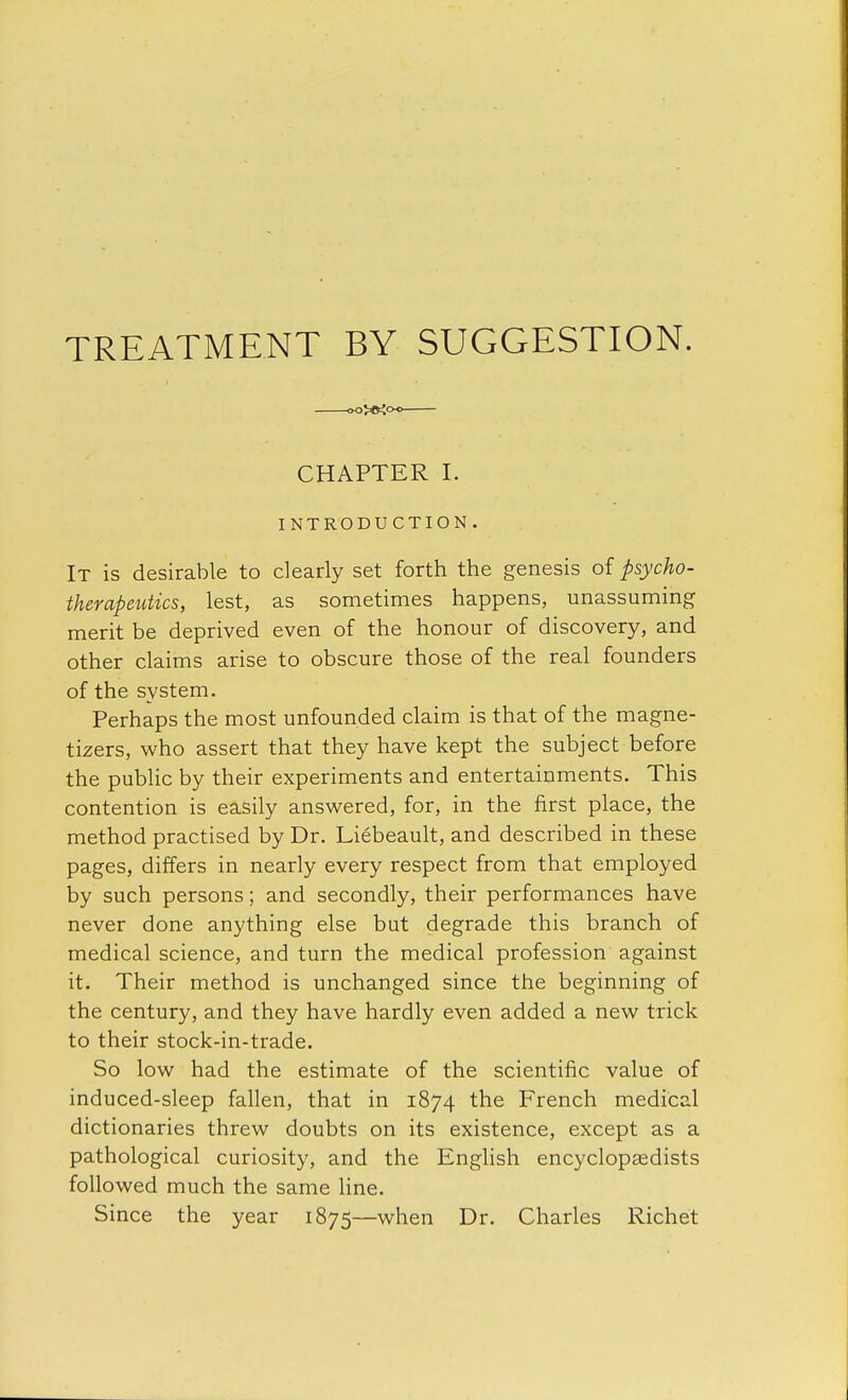 TREATMENT BY SUGGESTION. 00>£»<OC CHAPTER I. INTRODUCTION. It is desirable to clearly set forth the genesis of psycho- therapeutics, lest, as sometimes happens, unassuming merit be deprived even of the honour of discovery, and other claims arise to obscure those of the real founders of the system. Perhaps the most unfounded claim is that of the magne- tizers, who assert that they have kept the subject before the public by their experiments and entertainments. This contention is easily answered, for, in the first place, the method practised by Dr. Liebeault, and described in these pages, differs in nearly every respect from that employed by such persons; and secondly, their performances have never done anything else but degrade this branch of medical science, and turn the medical profession against it. Their method is unchanged since the beginning of the century, and they have hardly even added a new trick to their stock-in-trade. So low had the estimate of the scientific value of induced-sleep fallen, that in 1874 the French medical dictionaries threw doubts on its existence, except as a pathological curiosity, and the English encyclopaedists followed much the same line. Since the year 1875—when Dr. Charles Richet