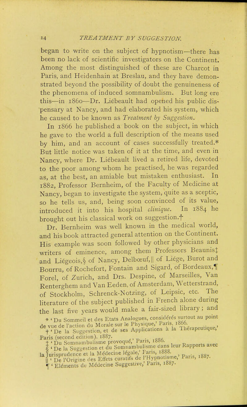 began to write on the subject of hypnotism—there has been no lack of scientific investigators on the Continent. Among the most distinguished of these are Charcot in Paris, and Heidenhain at Breslau, and they have demon- strated beyond the possibility of doubt the genuineness of the phenomena of induced somnambulism. But long ere this—in i860—Dr. Liebeault had opened his public dis- pensary at Nancy, and had elaborated his system, which he caused to be known as Treatment by Suggestion. In 1866 he published a book on the subject, in which he gave to the world a full description of the means used by him, and an account of cases successfully treated.* But little notice was taken of it at the time, and even in Nancy, where Dr. Liebeault lived a retired life, devoted to the poor among whom he practised, he was regarded as, at the best, an amiable but mistaken enthusiast. In 1882, Professor Bernheim, of the Faculty of Medicine at Nancy, began to investigate the system, quite as a sceptic, so he tells us, and, being soon convinced of its value, introduced it into his hospital clinique. In 1884 he brought out his classical work on suggestion.f Dr. Bernheim was well known in the medical world, and his book attracted general attention on the Continent. His example was soon followed by other physicians and writers of eminence, among them Professors BeaunisJ and Liegeois,§ of Nancy, Delbceuf,|| of Liege, Burot and Bourru, of Rochefort, Fontain and Sigard, of Bordeaux,! Forel, of Zurich, and Drs. Despine, of Marseilles, Van Renterghem and Van Eeden, of Amsterdam, Wetterstrand, of Stockholm, Schrenck-Notzing, of Leipsic, etc. The literature of the subject published in French alone during the last five years would make a fair-sized library; and * < Du Sommeil et des Etats Analogues, considers surtout au point de vue de Faction du Morale sur le Physique, Paris 1806. f De la Suggestion, et de ses Applications a la Iherapeut.que, Paris (second edition). 1887. t < Du Somnambulisme provoqud, Pans, i8bo. PnnnnrK „vec l 'De la Suggestion et du Somnambulisme dans lem Rapports a\ec la TurisDrudence et la Mddeciue legale,' 1 ans, 1888. f De fSrigine des Effets curatifs de 'Hypnotise,' Pans, 1887. f 1 Eldments de Mddecine Suggestive,' Pans, 1887.